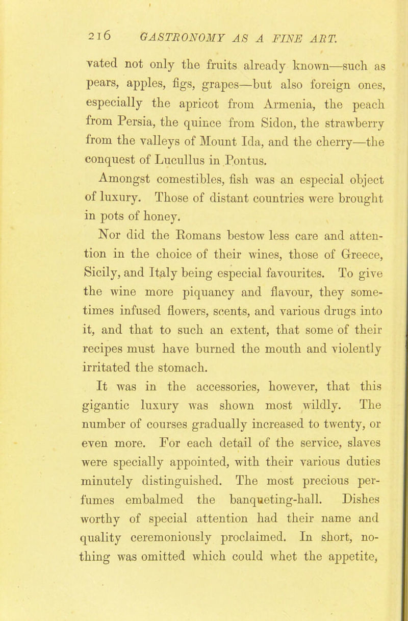 vated not only the fruits already known—such as pears, apples, figs, grapes—but also foreign ones, especially the apricot from Armenia, the peach from Persia, the quince from Sidon, the strawberry from the valleys of Mount Ida, and the cherry—the conquest of Lucullus in Pontus. Amongst comestibles, fish was an especial object of luxury. Those of distant countries were brought in pots of honey. Nor did the Romans bestow less care and atten- tion in the choice of their wines, those of Greece, Sicily, and Italy being especial favourites. To give the wine more piquancy and flavour, they some- times infused flowers, scents, and various drugs into it, and that to such an extent, that some of their recipes must have burned the mouth and violently irritated the stomach. It was in the accessories, however, that this gigantic luxury was shown most wildly. The number of courses gradually increased to twenty, or even more. For each detail of the service, slaves were specially appointed, with their various duties minutely distinguished. The most precious per- fumes embalmed the banqueting-hall. Dishes worthy of special attention had their name and quality ceremoniously proclaimed. In short, no- thing was omitted which could whet the appetite,