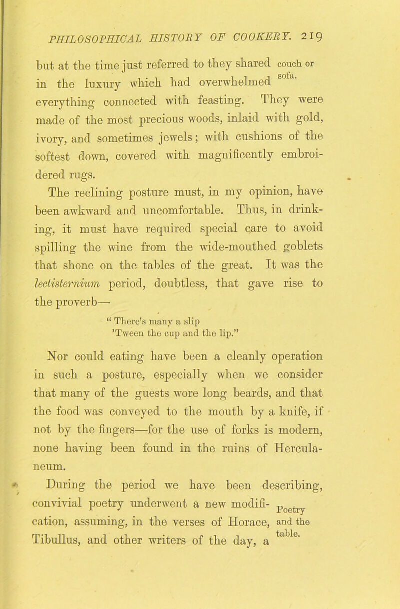 but at the time just referred to they shared couch or in the luxury which had overwhelmed everything connected with feasting. I hey were made of the most precious woods, inlaid with gold, ivory, and sometimes jewels; with cushions ol the softest down, covered with magnificently embroi- dered rugs. The reclining posture must, in my opinion, have been awkward and uncomfortable. Thus, in drink- ing, it must have required special care to avoid spilling the wine from the wide-mouthed goblets that shone on the tables of the great. It was the leclisternium period, doubtless, that gave rise to the proverb—- “ There’s many a slip ’Tween the cup and the lip.” Nor could eating have been a cleanly operation in such a posture, especially when we consider that many of the guests wore long beards, and that the food was conveyed to the mouth by a knife, if not by the fingers—for the use of forks is modern, none having been found in the ruins of Hercula- neum. During the period we have been describing, convivial poetry underwent a new modifi- poch.y cation, assuming, in the verses of Horace, and the Tibullus, and other writers of the day, a table'