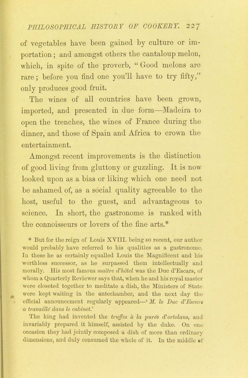 of vegetables have been gained by culture or im- portation ; and amongst others the cantaloup melon, which, in spite of the proverb, “ Good melons are rare; before you find one you’ll have to try fifty,” only produces good fruit. The wines of all countries have been grown, imported, and presented in due form—Madeira to open the trenches, the wines of France during the dinner, and those of Spain and Africa to crown the entertainment. Amongst recent improvements is the distinction of good living from gluttony or guzzling. It is now- looked upon as a bias or liking which one need not be ashamed of, as a social quality agreeable to the host, useful to the guest, and advantageous to science. In short, the gastronome is ranked with the connoisseiu-s or lovers of the fine arts.* * But for the reign of Louis XVIII. being so recent, our author would probably have referred to bis qualities as a gastronome. In these be as certainly equalled Louis the Magnificent and bis worthless successor, as be surpassed them intellectually and morally. His most famous maitre d’liotel was the Due d’Escars, of whom a Quarterly Reviewer says that, when be and bis royal master were closeted together to meditate a dish, the Ministers of State were kept waiting in the antechamber, and the next day the official announcement regularly appeared—1 M. le Due d’Escars a travailld dans le cabinet.’ The king had invented the truffes a la puree d’ortolans, and invariably prepared it himself, assisted by the duke. On one occasion they had jointly composed a dish of more than ordinary dimensions, and duly consumed the whole of it. In the middle ®t'