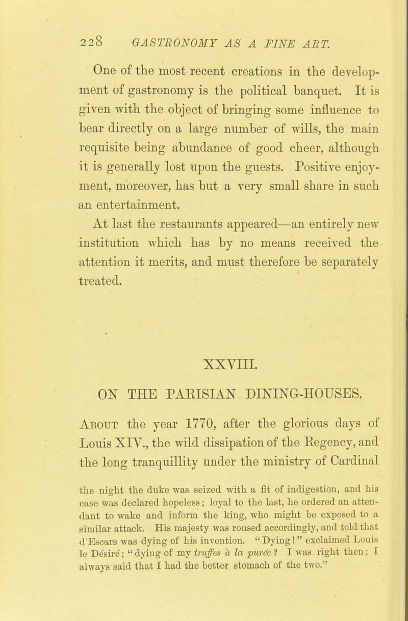 One of the most recent creations in the develop- ment of gastronomy is the political banquet. It is given with the object of bringing some influence to bear directly on a large number of wills, the main requisite being abundance of good cheer, although it is generally lost upon the guests. Positive enjoy- ment, moreover, has but a very small share in such an entertainment. At last the restaurants appeared—an entirely new institution which has by no means received the attention it merits, and must therefore be separately treated. XXVIII. ON THE PARISIAN DINING-HOUSES. About the year 1770, after the glorious days of Louis XIV., the wild dissipation of the Regency, and the long tranquillity under the ministry of Cardinal the night the duke was seized with a fit of indigestion, and his case was declared hopeless; loyal to the last, he ordered an atten- dant to wake and inform the king, who might be exposed to a similar attack. His majesty was roused accordingly, and told that d’Escars was dying of his invention. “ Dying 1 ” exclaimed Louis le Desire; “ dying of my truffes a la puree ? I was right then; I always said that I had the better stomach of the two.”