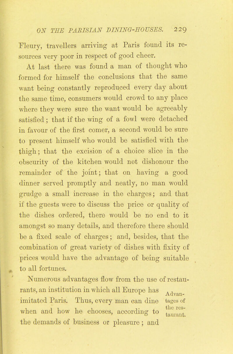 Fleury, travellers arriving at Paris found its re- sources very poor in respect of good clieer. At last there was found a man of thought who formed for himself the conclusions that the same want being constantly reproduced every day about the same time, consumers would crowd to any place where they were sure the want would be agreeably satisfied; that if the wing of a fowl were detached in favour of the first comer, a second would be sure to present himself who would be satisfied with the thigh; that the excision of a choice slice in the obscurity of the kitchen would not dishonour the remainder of the joint; that on having a good dinner served promptly and neatly, no man would grudge a small increase in the charges; and that if the guests were to discuss the price or quality of the dishes ordered, there would be no end to it amongst so many details, and therefore there should be a fixed scale of charges; and, besides, that the combination of great variety of dishes with fixity of prices would have the advantage of being suitable to all fortunes. Numerous advantages flow from the use of restau- rants, an institution in which all Europe has Advan imitated Paris. Thus, every man can dine tages of when and how he chooses, according to Durant the demands of business or pleasure; and