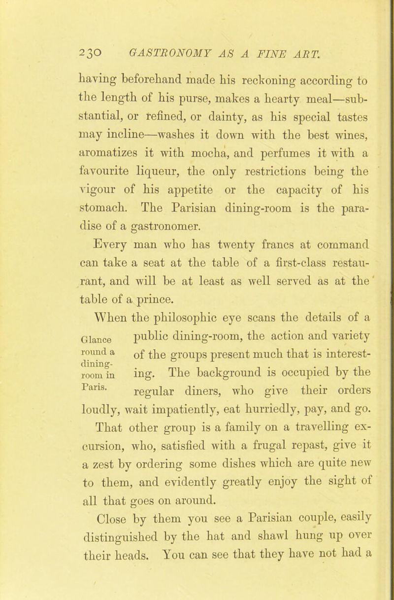 having beforehand made bis reckoning according to the length of bis purse, makes a hearty meal—sub- stantial, or refined, or dainty, as bis special tastes may incline—washes it down with the best wines, aromatizes it with mocha, and perfumes it with a favourite liqueur, the only restrictions being the vigour of bis appetite or the capacity of bis stomach. The Parisian dining-room is the para- dise of a gastronomer. Every man who has twenty francs at command can take a seat at the table of a first-class restau- rant, and will be at least as well served as at the table of a prince. When the philosophic eye scans the details of a Glance public dining-room, the action and variety round a 0f the groups present much that is interest- dining- -ni room in ing. The background is occupied by the Parm. regular diners, who give their orders loudly, wait impatiently, eat hurriedly, pay, and go. That other group is a family on a travelling ex- cursion, who, satisfied with a frugal repast, give it a zest by ordering some dishes which are quite new to them, and evidently greatly enjoy the sight of all that goes on around. Close by them you see a Parisian couple, easily distinguished by the bat and shawl bung up over their beads. You can see that they have not bad a