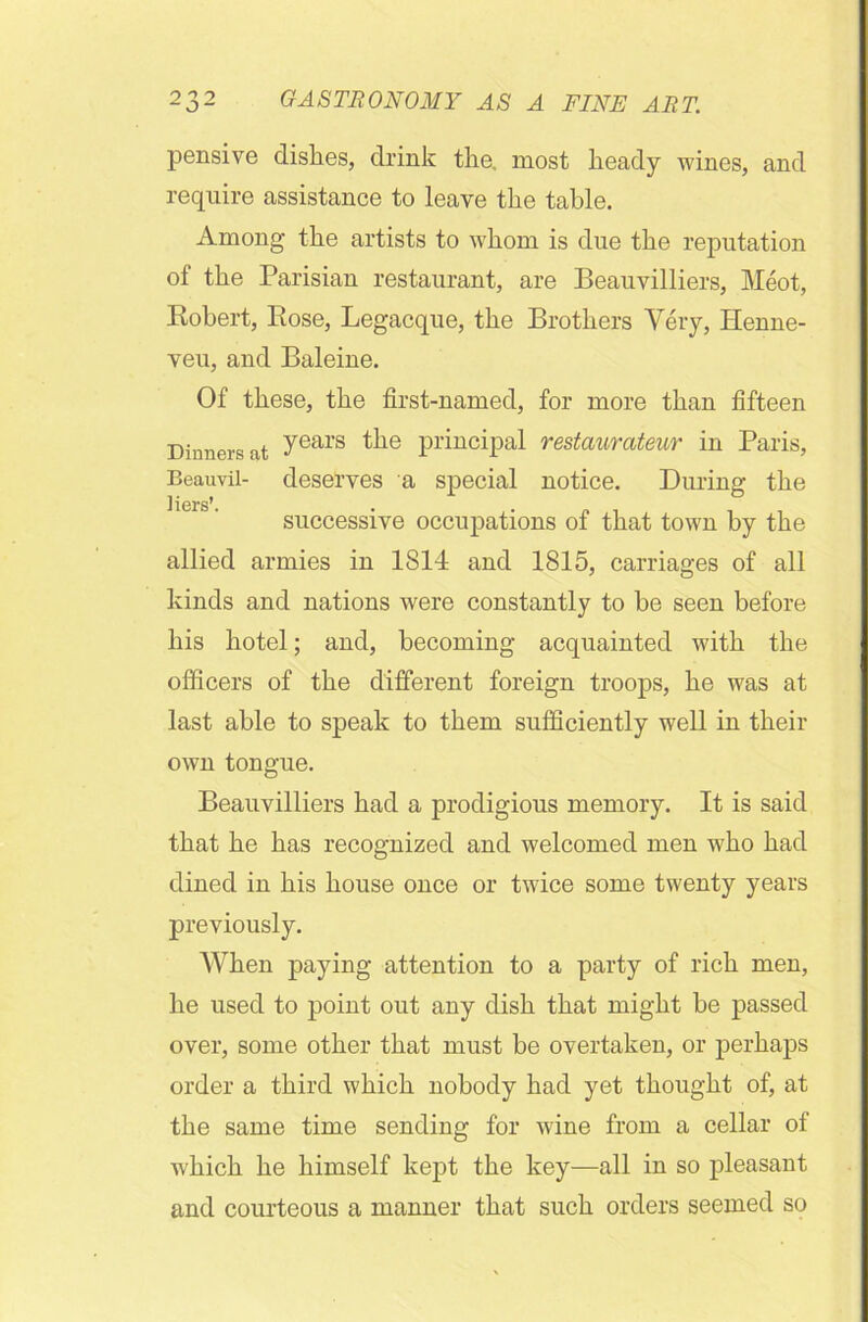 pensive dishes, drink the. most heady wines, and require assistance to leave the table. Among the artists to whom is due the reputation of the Parisian restaurant, are Beauvilliers, Meot, Robert, Rose, Legacque, the Brothers Very, Henne- veu, and Baleine. Of these, the first-named, for more than fifteen Dinners at years the principal restaurateur in Paris, Beauvil- deserves a special notice. During the Hers*. successive occupations of that town by the allied armies in 1814 and 1815, carriages of all kinds and nations were constantly to be seen before his hotel; and, becoming acquainted with the officers of the different foreign troops, he was at last able to speak to them sufficiently well in their own tongue. Beauvilliers had a prodigious memory. It is said that he has recognized and welcomed men who had dined in his house once or twice some twenty years previously. When paying attention to a party of rich men, he used to point out any dish that might be passed over, some other that must be overtaken, or perhaps order a third which nobody had yet thought of, at the same time sending for wine from a cellar of which he himself kept the key—all in so pleasant and courteous a manner that such orders seemed so