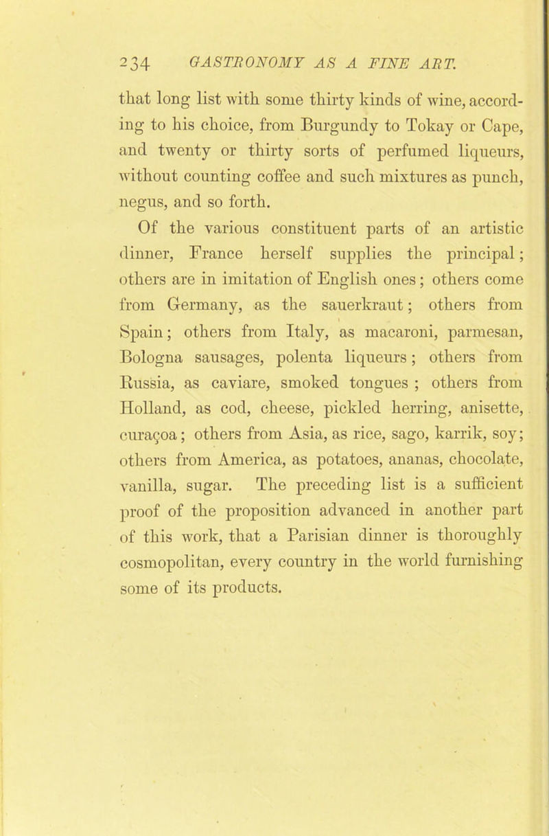 that long list with some thirty kinds of wine, accord- ing to his choice, from Burgundy to Tokay or Cape, and twenty or thirty sorts of perfumed liqueurs, without counting coffee and such mixtures as punch, negus, and so forth. Of the various constituent parts of an artistic dinner, France herself supplies the principal; others are in imitation of English ones; others come from Germany, as the sauerkraut; others from Spain; others from Italy, as macaroni, parmesan, Bologna sausages, polenta liqueurs; others from Russia, as caviare, smoked tongues ; others from Holland, as cod, cheese, pickled herring, anisette, curacoa; others from Asia, as rice, sago, karrik, soy; others from America, as potatoes, ananas, chocolate, vanilla, sugar. The preceding list is a sufficient proof of the proposition advanced in another part of this work, that a Parisian dinner is thoroughly cosmopolitan, every country in the world furnishing some of its products.
