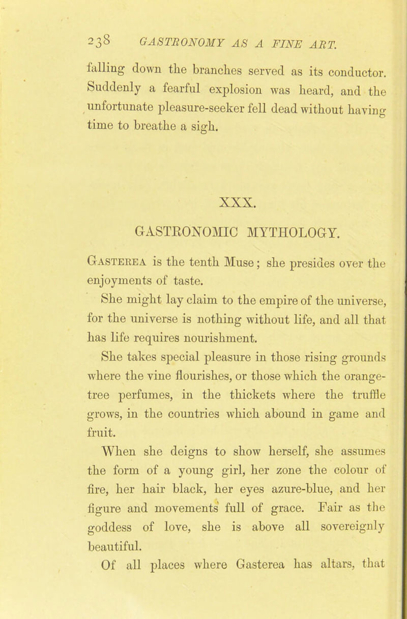 falling down the branches served as its conductor. Suddenly a fearful explosion was heard, and the unfortunate pleasure-seeker fell dead without having time to breathe a sigh. XXX. GASTRONOMIC MYTHOLOGY. Gasteeea is the tenth Muse; she presides over the enjoyments of taste. She might lay claim to the empire of the universe, for the universe is nothing without life, and all that has life requires nourishment. She takes special pleasure in those rising grounds where the vine flourishes, or those which the orange- tree perfumes, in the thickets where the truffle grows, in the countries which abound in game and fruit. When she deigns to show herself, she assumes the form of a young girl, her zone the colour of fire, her hair black, her eyes azure-blue, and her figure and movements full of grace. Fair as the goddess of love, she is above all sovereignly beautiful. Of all places where Gasterea has altars, that