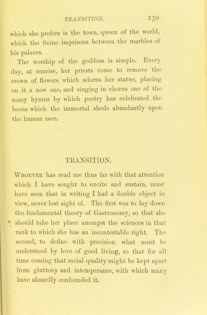 which, she prefers is the town, queen of the world, which the Seine imprisons between the marbles of his palaces. The worship of the goddess is simple. Every day, at sunrise, her priests come to remove the crown of flowers which adorns her statue, placing on it a new one, and singing in chorus one .of the many hymns by which poetry has celebrated the boons which the immortal sheds abundantly upon the human race. TRANSITION. Whoever has read me thus far with that attention which I have sought to excite and sustain, must have seen that in writing I had a double object in view,, never lost sight of. The first was to lay down the fundamental theory of Gastronomy, so that she * should take her place amongst the sciences in that rank to which she has an incontestable right. The second, to define with precision what must be understood by love of good living, so that for all time coming that social quality might be kept apart from gluttony and intemperance, with which many have absurdly confounded it.