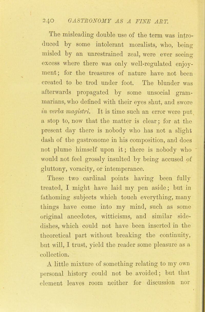 The misleading double use of the term was intro- duced by some intolerant moralists, who, being- misled by an unrestrained zeal, were ever seeing excess where there was only well-regulated enjoy- ment; for the treasures of nature have not been created to be trod under foot. The blunder was afterwards propagated by some unsocial gram- marians, who defined with their eyes shut, and swore in verba magistri. It is time such an error were put a stop to, now that the matter is clear; for at the present day there is nobody who has not a slight dash of the gastronome in his composition, and does not plume himself upon it; there is nobody who would not feel grossly insulted by being accused of gluttony, voracity, or intemperance. These two cardinal points having been fully treated, I might have laid my pen aside; but in fathoming subjects which touch everything, many things have come into my mind, such as some original anecdotes, witticisms, and similar side- dishes, which could not have been inserted in the theoretical part without breaking the continuity, but will, I trust, yield the reader some pleasure as a collection. A little mixture of something relating to my own personal history could not be avoided; but that element leaves room neither for discussion nor