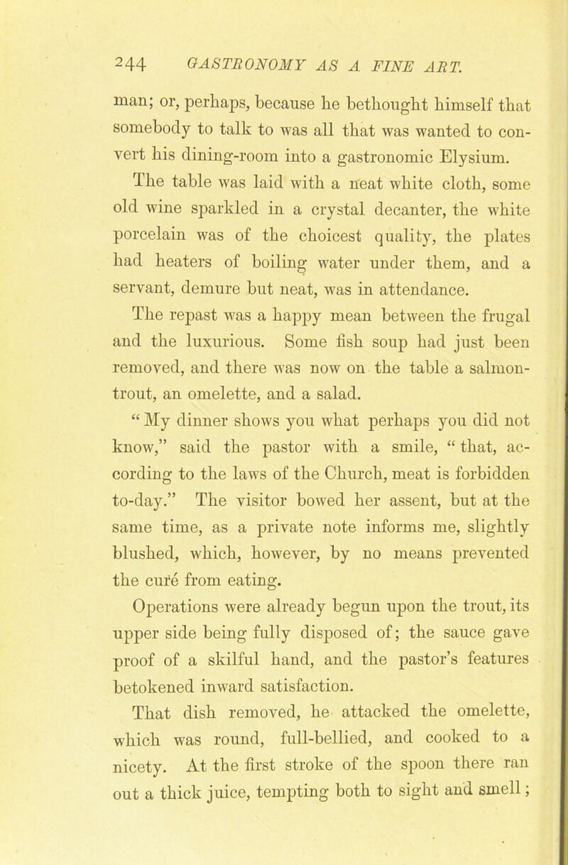 man; or, perhaps, because he bethought himself that somebody to talk to was all that was wanted to con- vert his dining-room into a gastronomic Elysium. The table was laid with a neat white cloth, some old wine sparkled in a crystal decanter, the white porcelain was of the choicest quality, the plates had heaters of boiling water under them, and a servant, demure but neat, was in attendance. The repast was a happy mean between the frugal and the luxurious. Some fish soup had just been removed, and there was now on the table a salmon- trout, an omelette, and a salad. “ My dinner shows you what perhaps you did not know,” said the pastor with a smile, “ that, ac- cording to the laws of the Church, meat is forbidden to-day.” The visitor bowed her assent, but at the same time, as a private note informs me, slightly blushed, which, however, by no means prevented the cure from eating. Operations were already begun upon the trout, its upper side being fully disposed of; the sauce gave proof of a skilful hand, and the pastor’s features betokened inward satisfaction. That dish removed, he attacked the omelette, which was round, full-bellied, and cooked to a nicety. At the first stroke of the spoon there ran out a thick juice, tempting both to sight and smell;