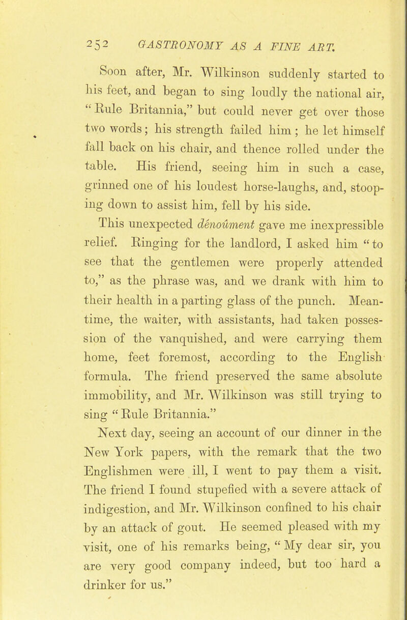 Soon after, Mr. Wilkinson suddenly started to his feet, and began to sing loudly the national air, “ Rule Britannia,” but could never get over those two words; his strength failed him ; he let himself tall back on his chair, and thence rolled under the table. His friend, seeing him in such a case, grinned one of his loudest horse-laughs, and, stoop- ing down to assist him, fell by his side. This unexpected denoument gave me inexpressible relief. Ringing for the landlord, I asked him “to see that the gentlemen were properly attended to,” as the phrase was, and we drank with him to their health in a parting glass of the punch. Mean- time, the waiter, with assistants, had taken posses- sion of the vanquished, and were carrying them home, feet foremost, according to the English formula. The friend preserved the same absolute immobility, and Mr. Wilkinson was still trying to sing “ Rule Britannia.” Next day, seeing an account of our dinner in the New York papers, with the remark that the two Englishmen were ill, I went to pay them a visit. The friend I found stupefied with a severe attack of indigestion, and Mr. Wilkinson confined to his chair by an attack of gout. He seemed pleased with my visit, one of his remarks being, “ My dear sir, you are very good company indeed, but too hard a drinker for us.”