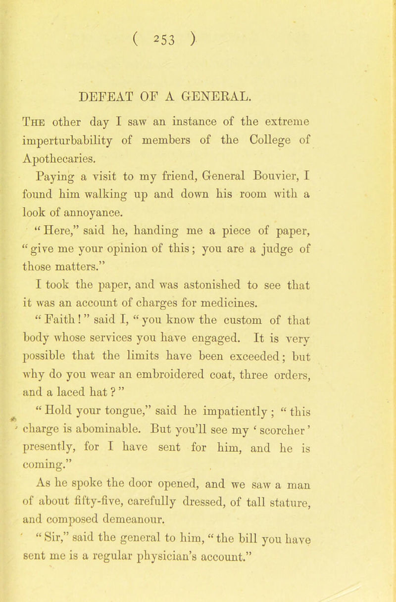 DEFEAT OF A GENERAL. The other day I saw an instance of the extreme imperturbability of members of the College of Apothecaries. Paying a visit to my friend, General Bouvier, I found him walking up and down bis room with a look of annoyance. “ Here,” said be, banding me a piece of paper, “give me your opinion of this; you are a judge of those matters.” I took the paper, and was astonished to see that it was an account of charges for medicines. “ Faith ! ” said I, “ you know the custom of that body -whose services you have engaged. It is very possible that the limits have been exceeded; but why do you wear an embroidered coat, three orders, and a laced hat ? ” “ Hold your tongue,” said he impatiently ; “ this ' charge is abominable. But you’ll see my £ scorcher ’ presently, for I have sent for him, and he is coming.” As he spoke the door opened, and we saw a man of about fifty-five, carefully dressed, of tall stature, and composed demeanour. ' “ Sir,” said the general to him, “ the bill you have sent me is a regular physician’s account.”
