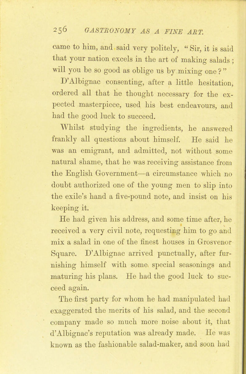 came to him, and. said very politely, “ Sir, it is said that your nation excels in the art of making salads ; will you he so good as oblige us by mixing one ? ” D’Albignac consenting, after a little hesitation, ordered all that he thought necessary for the ex- pected masterpiece, used his best endeavours, and had the good luck to succeed. Whilst studying the ingredients, he answered frankly all questions about himself. He said he was an emigrant, and admitted, not without some natural shame, that he was receiving assistance from the English Government—a circumstance which no doubt authorized one of the young men to slip into the exile’s hand a five-pound note, and insist on his keeping it. He had given his address, and some time after, he • v received a very civil note, requesting him to go and mix a salad in one of the finest houses in Grosvenor Square. D’Albignac arrived punctually, after fur- nishing himself with some* special seasonings and maturing his plans. He had the good luck to suc- ceed again. The first party for whom he had manipulated had exaggerated the merits of his salad, and the second company made so much more noise about it, that d’Albignac’s reputation was already made. He was known as the fashionable salad-maker, and soon had