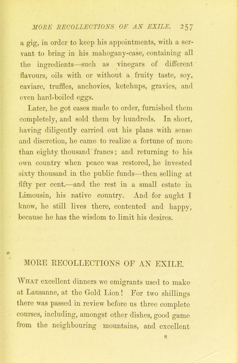 a gig, in order to keep his appointments, with a ser- vant to bring in bis mabogany-case, containing all tbe ingredients—sucb as vinegars of different flavours, oils with or without a fruity taste, soy, caviare, truffles, anchovies, ketchups, gravies, and even hard-boiled eggs. Later, he got cases made to order, furnished them completely, and sold them by hundreds. In short, having diligently carried out his plans with sense and discretion, he came to realize a fortune of more than eighty thousand' francs ; and returning to his own country when peace was restored, he invested sixty thousand in the public funds—then selling at fifty per cent.-—and the rest in a small estate in Limousin, his native country. And for aught I know, he still lives there, contented and happy, because he has the wisdom to limit his desires. MORE RECOLLECTIONS OF AN EXILE. What excellent dinners we emigrants used to make at Lausanne, at the Gold Lion! For two shillings there was passed in review before us three complete courses, including, amongst other dishes, good game from the neighbouring mountains, and excellent s