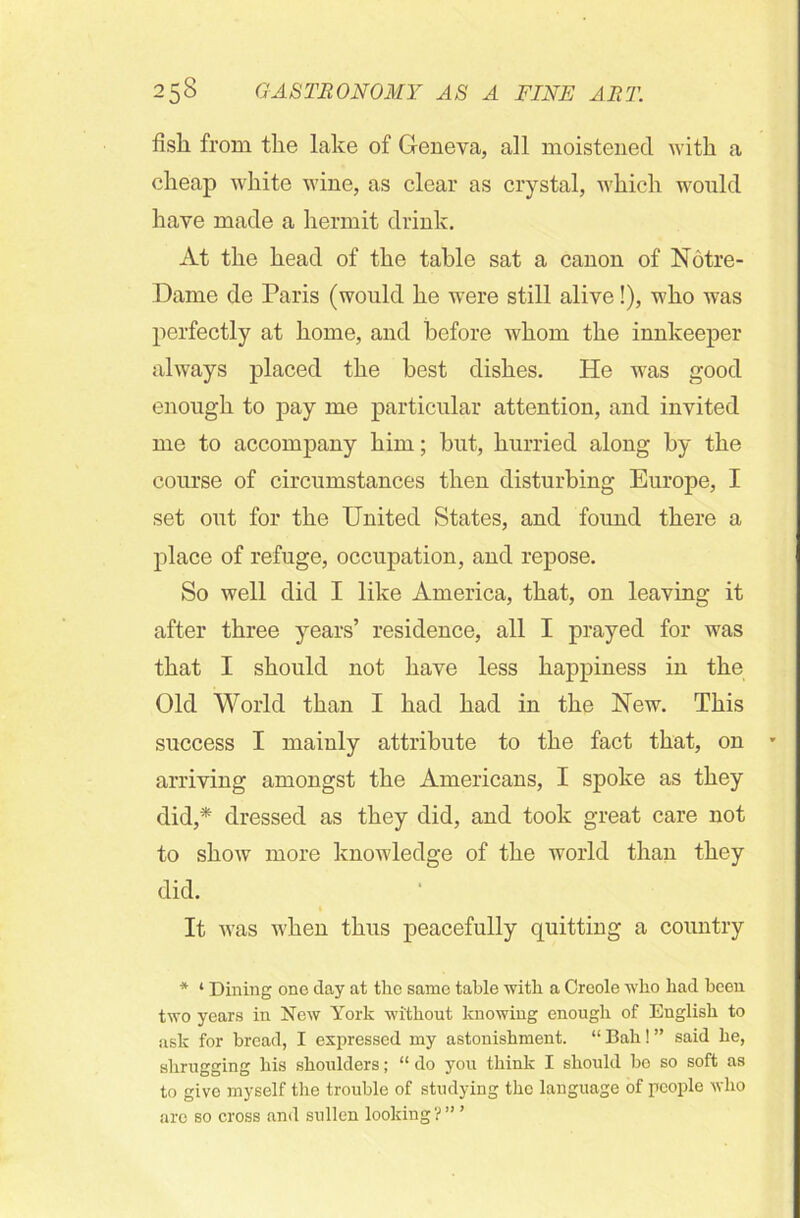 fish from the lake of Geneva, all moistened with a cheap white wine, as clear as crystal, which would have made a hermit drink. At the head of the table sat a canon of Notre- Dame de Paris (would he were still alive!), who was perfectly at home, and before whom the innkeeper always placed the best dishes. He was good enough to j)ay me particular attention, and invited me to accompany him; but, hurried along by the course of circumstances then disturbing Europe, I set out for the United States, and foimd there a place of refuge, occupation, and repose. So well did I like America, that, on leaving it after three years’ residence, all I prayed for was that I should not have less happiness in the Old World than I had had in the Hew. This success I mainly attribute to the fact that, on arriving amongst the Americans, I spoke as they did,* dressed as they did, and took great care not to show more knowledge of the world than they did. It was when thus peacefully quitting a country * ‘ Dining one day at the same table with a Creole who had been two years in New York without knowing enough of English to ask for bread, I expressed my astonishment. “ Bah! ” said he, shrugging his shoulders; “ do you think I should be so soft as to give myself the trouble of studying the language of people who are so cross and sullen looking ? ” ’