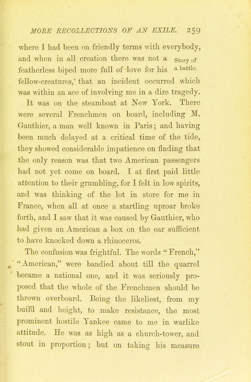 where I had been on friendly terms with everybody, and when in all creation there was not a story of featherless biped more full of dove for his a battle- fellow-creatures,' that an incident occurred which was within an ace of involving me in a dire tragedy. It was on the steamboat at New York. There were several Frenchmen on board, including M. Gauthier, a man well known in Paris; and having been much delayed at a critical time of the tide, they showed considerable impatience on finding that the only reason was that two American passengers had not yet come on board. I at first paid little attention to their grumbling, for I felt in low spirits, and was thinking of the lot in store for me in France, when all at once a startling uproar broke forth, and I saw that it was caused by Gauthier, who had given an American a box on the ear sufficient to have knocked down a rhinoceros. The confusion was frightful. The words “ French,” “American,” were bandied about till the quarrel became a national one, and it was seriously pro- posed that the whole of the Frenchmen should be thrown overboard. Being the likeliest, from my buil'd and height, to make resistance, the most prominent hostile Yankee came to me in warlike attitude. He was as high as a church-tower, and stout in proportion; but on taking his measure