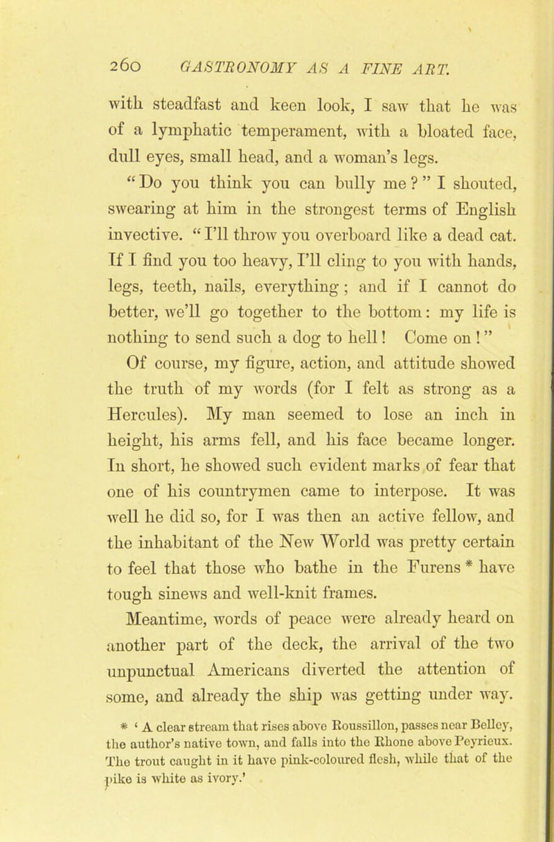 with steadfast and keen look, I saw that lie was of a lymphatic temperament, with a bloated face, dull eyes, small head, and a woman’s legs. “ Do you think you can bully me ? ” I shouted, swearing at him in the strongest terms of English invective. “ I’ll throw you overboard like a dead cat. If I find you too heavy, I’ll cling to you with hands, legs, teeth, nails, everything; and if I cannot do better, we’ll go together to the bottom: my life is nothing to send such a dog to hell! Come on ! ” Of course, my figure, action, and attitude showed the truth of my words (for I felt as strong as a Hercules). My man seemed to lose an inch in height, his arms fell, and his face became longer. In short, he showed such evident marks of fear that one of his countrymen came to interpose. It was well he did so, for I was then an active fellow, and the inhabitant of the New World was pretty certain to feel that those who bathe in the Furens * have tough sinews and well-knit frames. Meantime, words of peace were already heard on another part of the deck, the arrival of the two unpunctual Americans diverted the attention of some, and already the ship was getting under way. * ‘ A clear stream that rises above Roussillon, passes near Bellcy, tire author’s native town, and falls into the Rhone above Peyrieux. The trout caught in it have pink-coloured flesh, while that of the pike is white as ivory.’