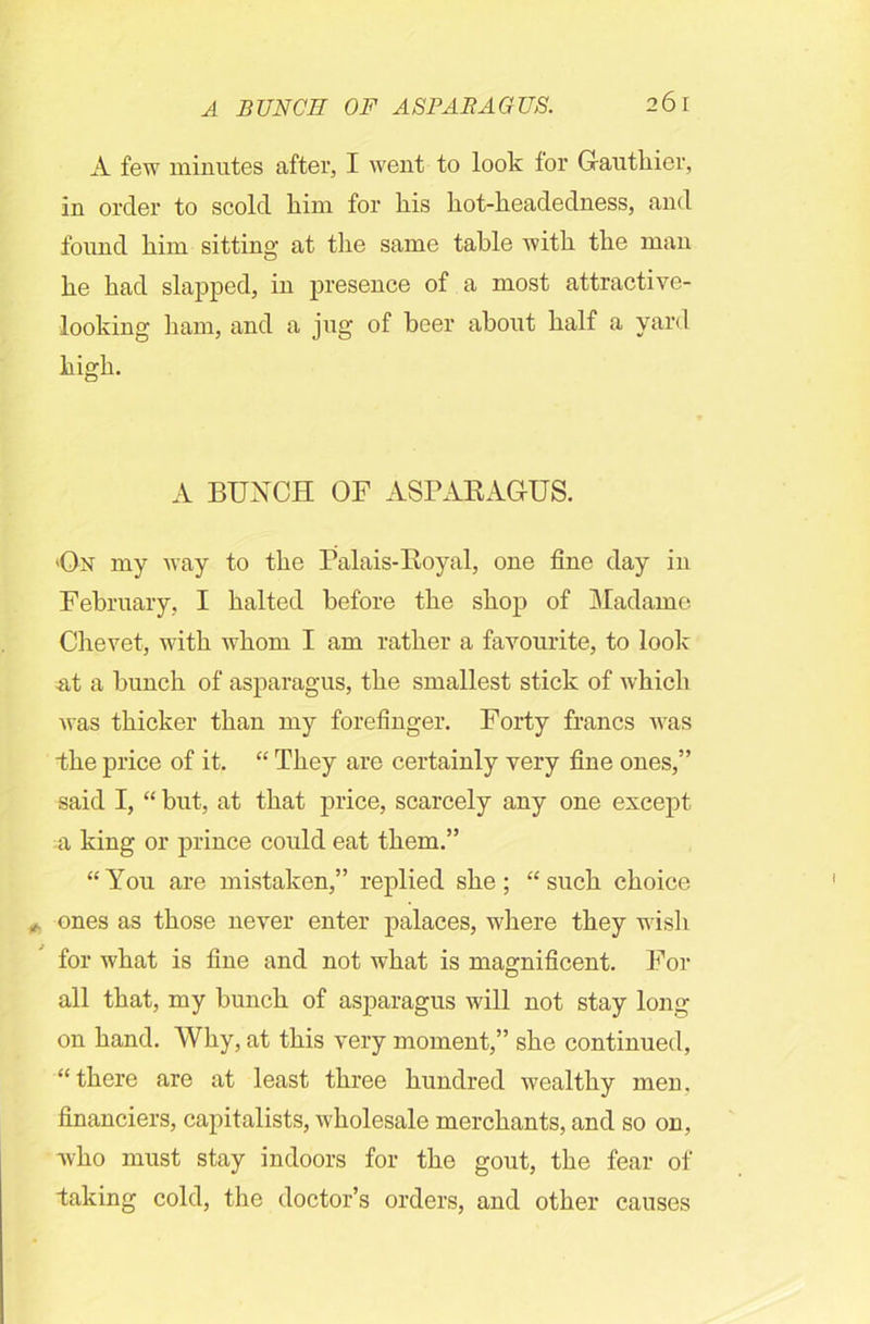 A few minutes after, I went to look for Gauthier, in order to scold him for liis kot-keadedness, and found kim sitting at the same table with the man he had slapped, in presence of a most attractive- looking ham, and a jug of beer about half a yard high. A BUNCH OF ASPARAGUS. >On my way to the Palais-Royal, one fine day in February, I halted before the shop of Madame Chevet, with whom I am rather a favourite, to look at a bunch of asparagus, the smallest stick of which was thicker than my forefinger. Forty francs was the price of it. “ They are certainly very fine ones,” said I, “ but, at that price, scarcely any one except a king or prince could eat them.” “You are mistaken,” replied she; “such choice ones as those never enter palaces, where they wish for what is fine and not what is magnificent. For all that, my bunch of asparagus will not stay long on hand. Why, at this very moment,” she continued, “ there are at least three hundred wealthy men, financiers, capitalists, wholesale merchants, and so on, who must stay indoors for the gout, the fear of taking cold, the doctor’s orders, and other causes