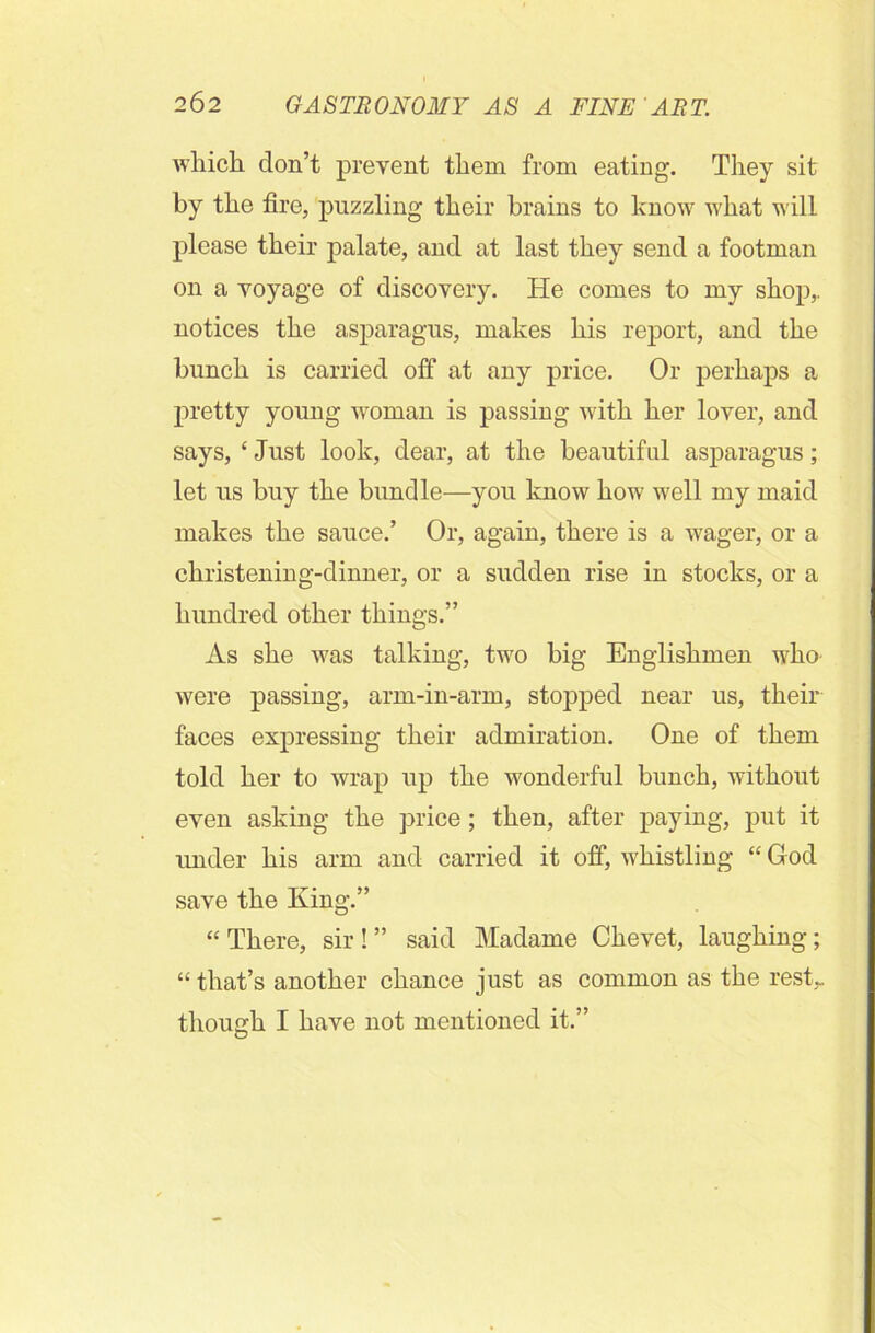 which don’t prevent them from eating. They sit by the fire, puzzling their brains to know what will please their palate, and at last they send a footman on a voyage of discovery. He comes to my shop,, notices the asparagus, makes his report, and the bunch is carried off at any price. Or perhaps a pretty young woman is passing with her lover, and says, ‘ Just look, dear, at the beautiful asparagus; let us buy the bundle—you know how well my maid makes the sauce.’ Or, again, there is a wager, or a christening-dinner, or a sudden rise in stocks, or a hundred other things.” As she was talking, two big Englishmen who were passing, arm-in-arm, stopped near us, their faces expressing their admiration. One of them told her to wrap up the wonderful bunch, without even asking the price; then, after paying, put it under his arm and carried it off, whistling “ God save the King.” “There, sir!” said Madame Chevet, laughing; “ that’s another chance just as common as the rest,, though I have not mentioned it.”