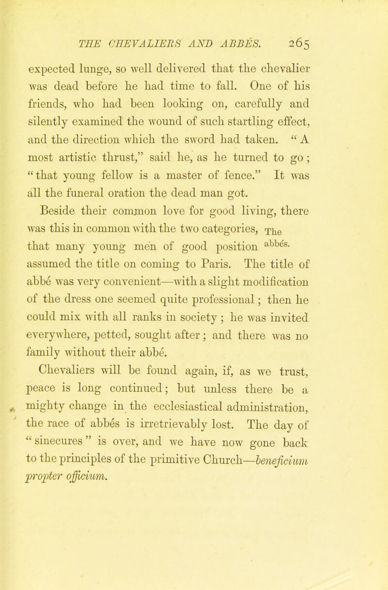 expected lunge, so well delivered that the chevalier was dead before he had time to fall. One of his friends, who had been looking on, carefully and silently examined the wound of such startling effect, and the direction which the sword had taken. “ A most artistic thrust,” said he, as he turned to go ; “that young fellow is a master of fence.” It was all the funeral oration the dead man got. Beside their common love for good living, there was this in common with the two categories, 'p]ie that many young men of good position aW,e's- assumed the title on coming to Paris. The title of abbe was very convenient—with a slight modification of the dress one seemed quite professional; then he could mix with all ranks in society ; he was invited everywhere, petted, sought after; and there was no family without their abbe. Chevaliers will be found again, if, as we trust, peace is long continued; but unless there be a mighty change in the ecclesiastical administration, the race of abbes is irretrievably lost. The day of “ sinecures ” is over, and we have now gone back to the principles of the primitive Church—lenejiciim 'propter qfficium.