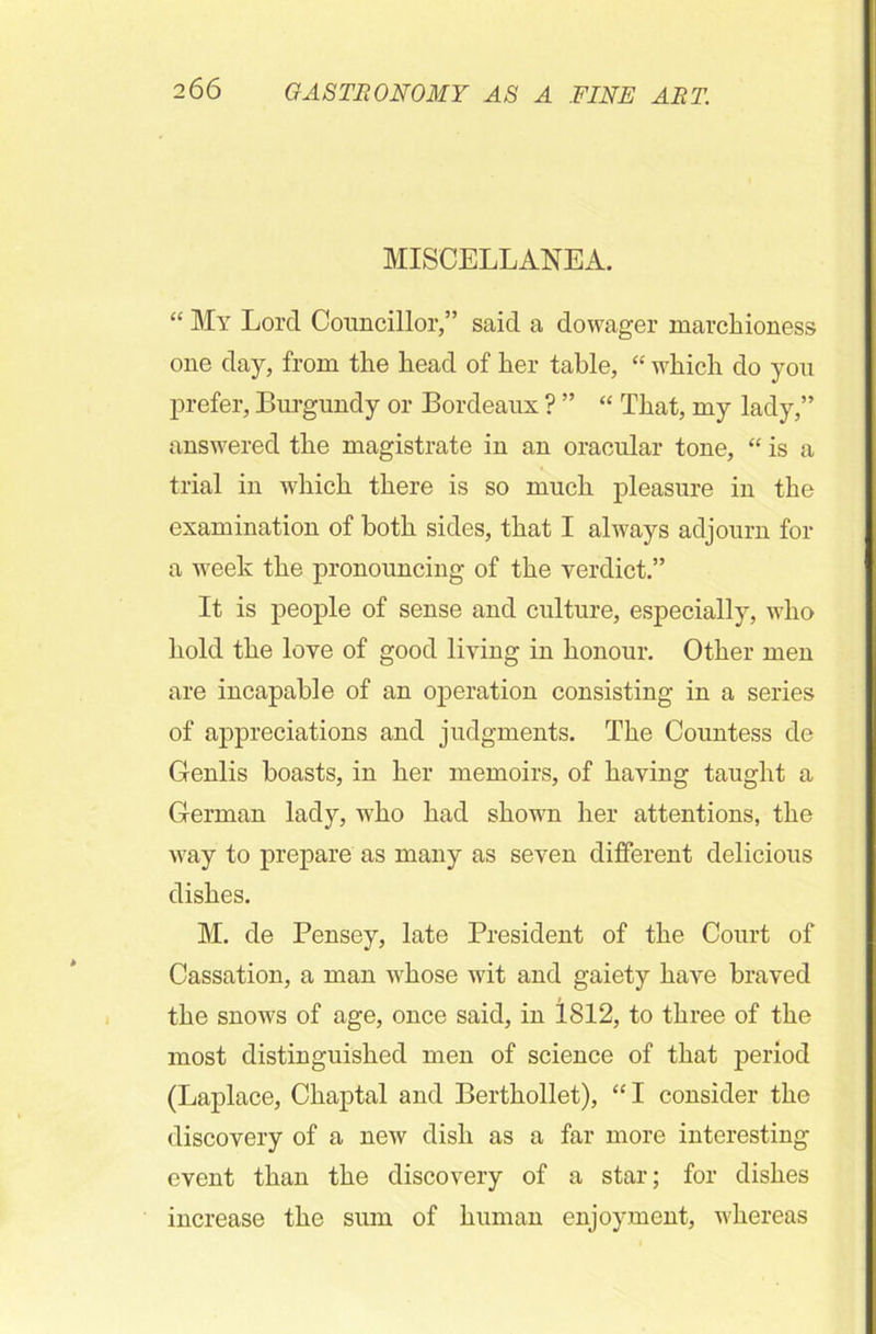 MISCELLANEA. “ My Lord Councillor,” said a dowager marchioness one day, from the head of her table, “ which do you prefer, Burgundy or Bordeaux ? ” “ That, my lady,” answered the magistrate in an oracular tone, “ is a trial in which there is so much pleasure in the examination of both sides, that I always adjourn for a week the pronouncing of the verdict.” It is people of sense and culture, especially, who hold the love of good living in honour. Other men are incapable of an operation consisting in a series of appreciations and judgments. The Countess de Genlis boasts, in her memoirs, of having taught a German lady, who had shown her attentions, the way to prepare as many as seven different delicious dishes. M. de Pensey, late President of the Court of Cassation, a man whose wit and gaiety have braved the snows of age, once said, in 1812, to three of the most distinguished men of science of that period (Laplace, Chaptal and Berthollet), “I consider the discovery of a new dish as a far more interesting event than the discovery of a star; for dishes increase the sum of human enjoyment, whereas