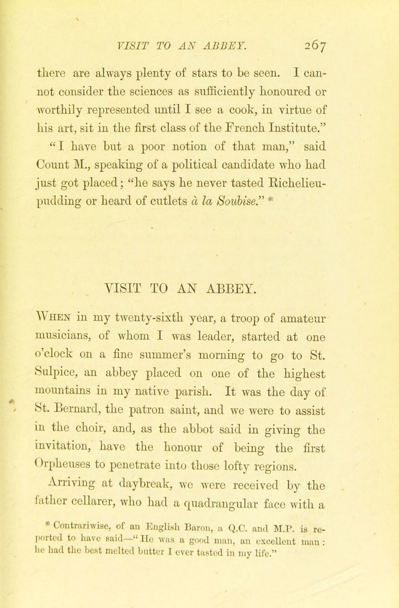 there are always plenty of stars to be seen. I can- not consider the sciences as sufficiently honoured or worthily represented until I see a cook, in virtue of his art, sit in the first class of the French Institute.” “ I have but a poor notion of that man,” said Count M., speaking of a political candidate who had just got placed; “he says he never tasted Richelieu- pudding or heard of cutlets a la S'oubise” * VISIT TO AN ABBEY. W hen in my twenty-sixth year, a troop of amateur musicians, of whom I was leader, started at one o’clock on a fine summer’s morning to go to St. Sulpice, an abbey placed on one of the highest mountains in my native parish. It was the day of St. Bernard, the patron saint, and we were to assist in the choir, and, as the abbot said in giving the invitation, have the honour of being the first (h'pheuses to penetrate into those lofty regions. Arriving at daybreak, we were received by the lather cellarer, who had a quadrangular face with a * Contrariwise, of an English Baron, a Q.C. and M.P. is re- ported to have said—“ He was a good man, an excellent man : ho had the best melted butter I ever tasted in my life.”