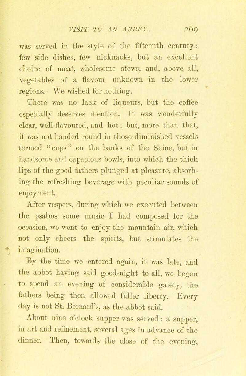 was served in tlie style of the fifteenth century : few side dishes, few nicknacks, but an excellent choice of meat, wholesome stews, and, above all, vegetables of a flavour unknown in the lower regions. We wished for nothing. There was no lack of liqueurs, but the coffee especially deserves mention. It was wonderfully clear, well-flavoured, and hot; but, more than that, it was not handed round in those diminished vessels termed “ cups ” on the hanks of the Seine, but in handsome and capacious bowls, into which the thick lips of the good fathers plunged at pleasure, absorb- ing the refreshing beverage with peculiar sounds of enjoyment. After vespers, during which we executed between the psalms some music I had composed for the occasion, we went to enjoy the mountain air, which not only cheers the spirits, but stimulates the imagination. By the time we entered again, it was late, and the abbot having said good-night to all, we began to spend an evening of considerable gaiety, the fathers being then allowed fuller liberty. Every day is not St. Bernard’s, as the abbot said. About nine o’clock supper was served: a supper, in art and refinement, several ages in advance of the dinner. Then, towards the close of the evening,