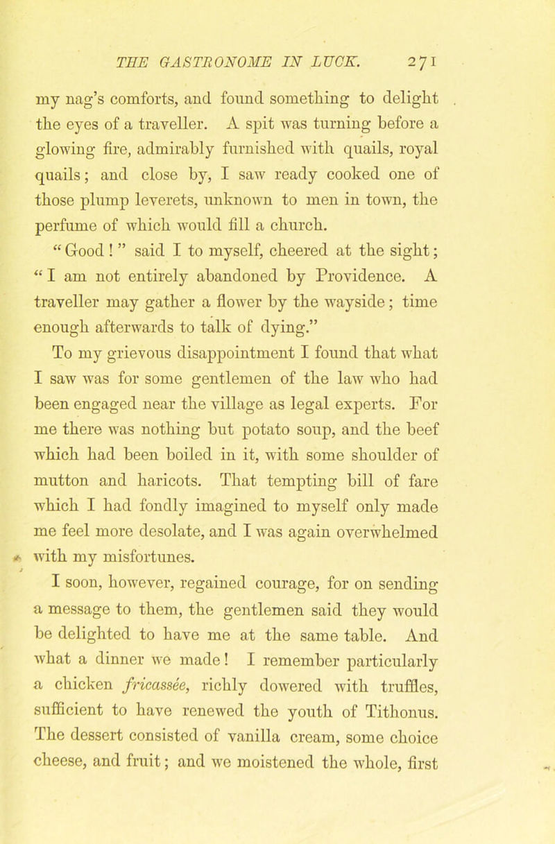 my nag’s comforts, and found something to delight the eyes of a traveller. A spit was turning before a glowing fire, admirably furnished with quails, royal quails; and close by, I saw ready cooked one of those plump leverets, unknown to men in town, the perfume of which would fill a church. “ Good ! ” said I to myself, cheered at the sight; “ I am not entirely abandoned by Providence. A traveller may gather a flower by the wayside; time enough afterwards to talk of dying.” To my grievous disappointment I found that what I saw was for some gentlemen of the law who had been engaged near the village as legal experts. For me there was nothing but potato soup, and the beef which had been boiled in it, with some shoulder of mutton and haricots. That tempting bill of fare which I had fondly imagined to myself only made me feel more desolate, and I was again overwhelmed with my misfortunes. I soon, however, regained courage, for on sending a message to them, the gentlemen said they would be delighted to have me at the same table. And what a dinner we made! I remember particularly a chicken fricassee, richly dowered with truffles, sufficient to have renewed the youth of Tithonus. The dessert consisted of vanilla cream, some choice cheese, and fruit; and we moistened the whole, first