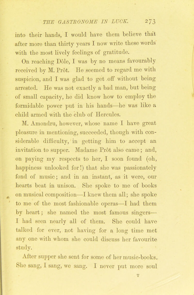 into their hands, I would have them believe that after more than thirty years I now write these words with the most lively feelings of gratitude. On reaching Dole, I was by no means favourably received by M. Prot. He seemed to regard me with suspicion, and I was glad to get off without being arrested. He was not exactly a bad man, but being of small capacity, he did know how to employ the formidable power put in his hands—he was like a child armed with the chib of Hercules. M. Amondru, however, whose name I have great pleasure in mentioning, succeeded, though with con- siderable difficulty, in getting him to accept an invitation to supper. Madame Prot also came; and, on paying my respects to her, I soon found (oh, happiness unlooked for!) that she was passionately fond of music; and in an instant, as it were, our hearts beat in unison. She spoke to me of books on musical composition—I knew them all; she spoke to me of the most fashionable operas—I had them by heart; she named the most famous singers— I had seen nearly all of them. She could have talked for ever, not having for a long time met any one with whom she could discuss her favourite study. After supper she sent for some of her music-books. She sang, I sang, we sang. I never put more soul T