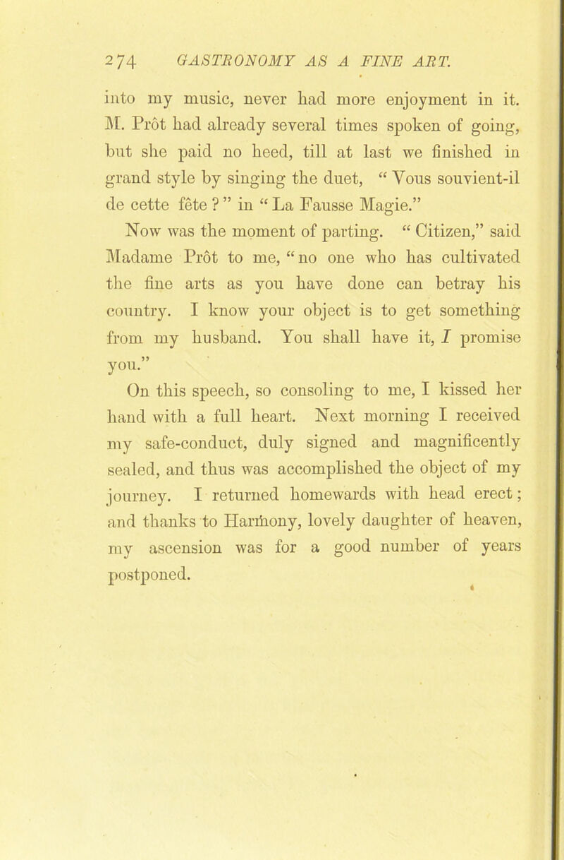 into my music, never had more enjoyment in it. M. Prot had already several times spoken of going, but she paid no heed, till at last we finished in grand style by singing the duet, “ Vous souvient-il de cette fete ? ” in “ La Fausse Magie.” Now was the moment of parting. “ Citizen,” said Madame Prot to me, “no one who has cultivated the fine arts as you have done can betray his country. I know your object is to get something from my husband. You shall have it, I promise 5) you. On this speech, so consoling to me, I kissed her hand with a full heart. Next morning I received my safe-conduct, duly signed and magnificently sealed, and thus was accomplished the object of my journey. I returned homewards with head erect; and thanks to Hariiiony, lovely daughter of heaven, my ascension was for a good number of years postponed.