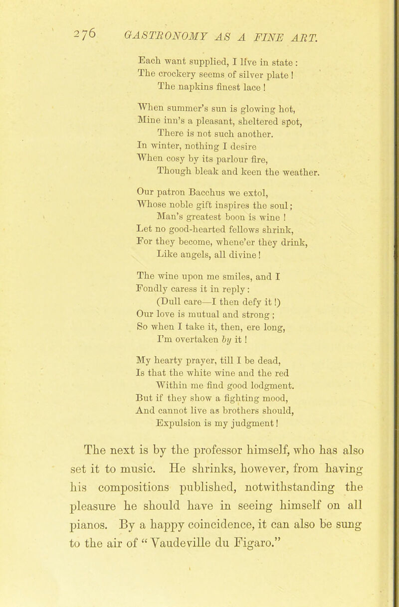 Each want supplied, I live in state : The crockery seems of silver plate ! The napkins finest lace ! When summer’s sun is glowing hot, Mine inn’s a pleasant, sheltered spot, There is not such another. In winter, nothing I desire When cosy by its parlour fire, Though bleak and keen the weather. Our patron Bacchus we extol, Whose noble gift inspires the soul; Man’s greatest boon is wine ! Let no good-hearted fellows shrink, For they become, whene’er they drink, Like angels, all divine! The wine upon me smiles, and I Fondly caress it in reply: (Dull care—I then defy it!) Our love is mutual and strong ; So when I take it, then, ere long, I’m overtaken by it! My hearty prayer, till I be dead, Is that the white wine and the red Within me find good lodgment. But if they show a fighting mood, And cannot live as brothers should, Expulsion is my judgment! The next is by the professor himself, who has also set it to music. He shrinks, however, from having his compositions published, notwithstanding the pleasure he should have in seeing himself on all pianos. By a happy coincidence, it can also be sung to the air of “ Vaudeville du Figaro.”
