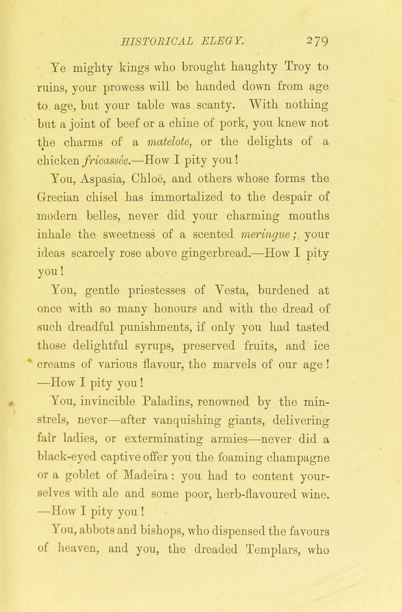 Ye mighty kings who brought haughty Troy to ruins, your prowess will be handed down from age to age, but your table was scanty. With nothing but a joint of beef or a chine of pork, you knew not the charms of a matelote, or the delights of a chicken fricassee.—How I pity you! You, Aspasia, Ckloe, and others whose forms the Grecian chisel has immortalized to the despair of modern belles, never did your charming mouths inhale the sweetness of a scented meringue; your ideas scarcely rose above gingerbread.—How I pity you! You, gentle priestesses of Yesta, burdened at once with so many honours and with the dread of such dreadful punishments, if only you had tasted those delightful syrups, preserved fruits, and ice * creams of various flavour, the marvels of our age! —How I pity you ! You, invincible Paladins, renowned by the min- strels, never—after vanquishing giants, delivering fair ladies, or exterminating armies—never did a black-eyed captive offer you the foaming champagne or a goblet of Madeira: you had to content your- selves with ale and some poor, herb-flavoured wine. —How I pity you ! You, abbots and bishops, who dispensed the favours of heaven, and you, the dreaded Templars, who