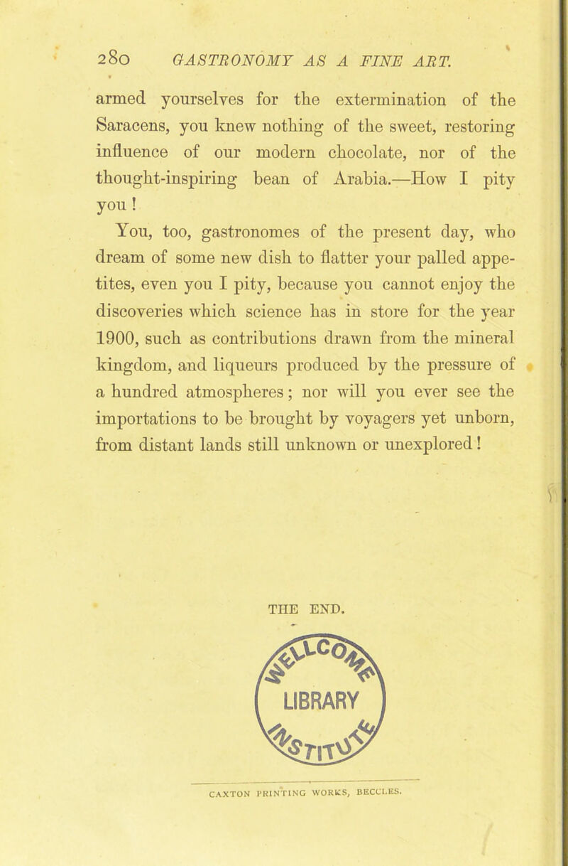 armed yourselves for the extermination of the Saracens, you knew nothing of the sweet, restoring influence of our modern chocolate, nor of the thought-inspiring bean of Arabia.—How I pity you ! You, too, gastronomes of the present day, who dream of some new dish to flatter your palled appe- tites, even you I pity, because you cannot enjoy the discoveries which science has in store for the year 1900, such as contributions drawn from the mineral kingdom, and liqueurs produced by the pressure of a hundred atmospheres; nor will you ever see the importations to be brought by voyagers yet unborn, from distant lands still unknown or unexplored! THE END. CAXTON PRINTING WORKS. BECCLES.