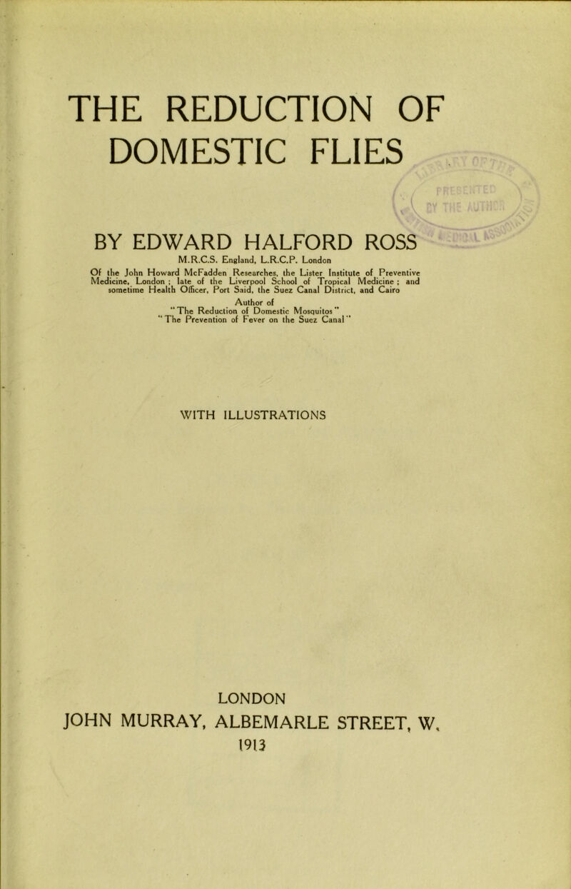 DOMESTIC FLIES BY EDWARD HALFORD ROSS M.R.C.S. England, L.R.C.P. London Of the John Howard McFadden Researches, the Lister Institute of Preventive Medicine, London ; late of the Liverpool School of Tropical Medicine ; and sometime Health Officer, Port Said, the Suez Canal District, and Cairo Author of “The Reduction of Domestic Mosquitos” “The Prevention of Fever on the Suez Canal’’ WITH ILLUSTRATIONS LONDON JOHN MURRAY, ALBEMARLE STREET, W, 1913