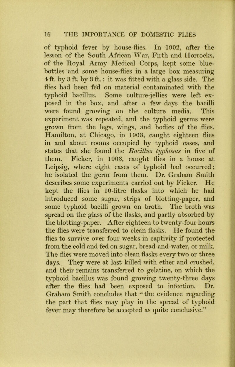 of typhoid fever by house-flies. In 1902, after the lesson of the South African War, Firth and Horrocks, of the Royal Army Medical Corps, kept some blue- bottles and some house-flies in a large box measuring 4 ft. by 3 ft. by 3 ft.; it was fitted with a glass side. The flies had been fed on material contaminated with the typhoid bacillus. Some culture-jellies were left ex- posed in the box, and after a few days the bacilli were found growing on the culture media. This experiment was repeated, and the typhoid germs were grown from the legs, wings, and bodies of the flies. Hamilton, at Chicago, in 1903, caught eighteen flies in and about rooms occupied by typhoid cases, and states that she found the Bacillus typhosus in five of them. Ficker, in 1903, caught flies in a house at Leipsig, where eight cases of typhoid had occurred; he isolated the germ from them. Dr. Graham Smith describes some experiments carried out by Ficker. He kept the flies in 10-litre flasks into which he had introduced some sugar, strips of blotting-paper, and some typhoid bacilli grown on broth. The broth was spread on the glass of the flasks, and partly absorbed by the blotting-paper. After eighteen to twenty-four hours the flies were transferred to clean flasks. He found the flies to survive over four weeks in captivity if protected from the cold and fed on sugar, bread-and-water, or milk. The flies were moved into clean flasks every two or three days. They were at last killed with ether and crushed, and their remains transferred to gelatine, on which the typhoid bacillus was found growing twenty-three days after the flies had been exposed to infection. Dr. Graham Smith concludes that “ the evidence regarding the part that flies may play in the spread of typhoid fever may therefore be accepted as quite conclusive.”