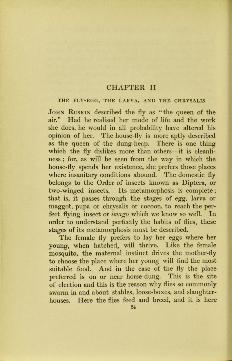 CHAPTER II THE FLY-EGG, THE LA11VA, AND THE CHRYSALIS John Ruskin described the fly as “ the queen of the air.” Had he realised her mode of life and the work she does, he would in all probability have altered his opinion of her. The house-fly is more aptly described as the queen of the dung-heap. There is one thing which the fly dislikes more than others—it is cleanli- ness ; for, as will be seen from the way in which the house-fly spends her existence, she prefers those places where insanitary conditions abound. The domestic fly belongs to the Order of insects known as Diptera, or two-winged insects. Its metamorphosis is complete; that is, it passes through the stages of egg, larva or maggot, pupa or chrysalis or cocoon, to reach the per- fect flying insect or imago which we know so well. In order to understand perfectly the habits of flies, these stages of its metamorphosis must be described. The female fly prefers to lay her eggs where her young, when hatched, will thrive. Like the female mosquito, the maternal instinct drives the mother-fly to choose the place where her young will And the most suitable food. And in the case of the fly the place preferred is on or near horse-dung. This is the site of election and this is the reason why flies so commonly swarm in and about stables, loose-boxes, and slaughter- houses. Here the flies feed and breed, and it is here