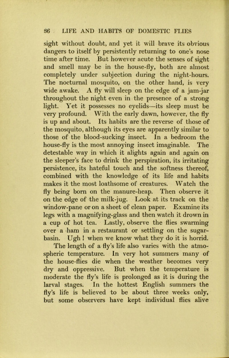 sight without doubt, and yet it will brave its obvious dangers to itself by persistently returning to one’s nose time after time. But however acute the senses of sight and smell may be in the house-fly, both are almost completely under subjection during the night-hours. The nocturnal mosquito, on the other hand, is very wide awake. A fly will sleep on the edge of a jam-jar throughout the night even in the presence of a strong light. Yet it possesses no eyelids—its sleep must be very profound. With the early dawn, however, the fly is up and about. Its habits are the reverse of those of the mosquito, although its eyes are apparently similar to those of the blood-sucking insect. In a bedroom the house-fly is the most annoying insect imaginable. The detestable way in which it alights again and again on the sleeper’s face to drink the perspiration, its irritating persistence, its hateful touch and the softness thereof, combined with the knowledge of its life and habits makes it the most loathsome of creatures. Watch the fly being born on the manure-heap. Then observe it on the edge of the milk-jug. Look at its track on the window-pane or on a sheet of clean paper. Examine its legs with a magnifying-glass and then watch it drown in a cup of hot tea. Lastly, observe the flies swarming over a Lam in a restaurant or settling on the sugar- basin. Ugh ! when we know what they do it is horrid. The length of a fly’s life also varies with the atmo- spheric temperature. In very hot summers many of the house-flies die when the weather becomes very dry and oppressive. But when the temperature is moderate the fly’s life is prolonged as it is during the larval stages. In the hottest English summers the fly’s life is believed to be about three weeks only, but some observers have kept individual flies alive