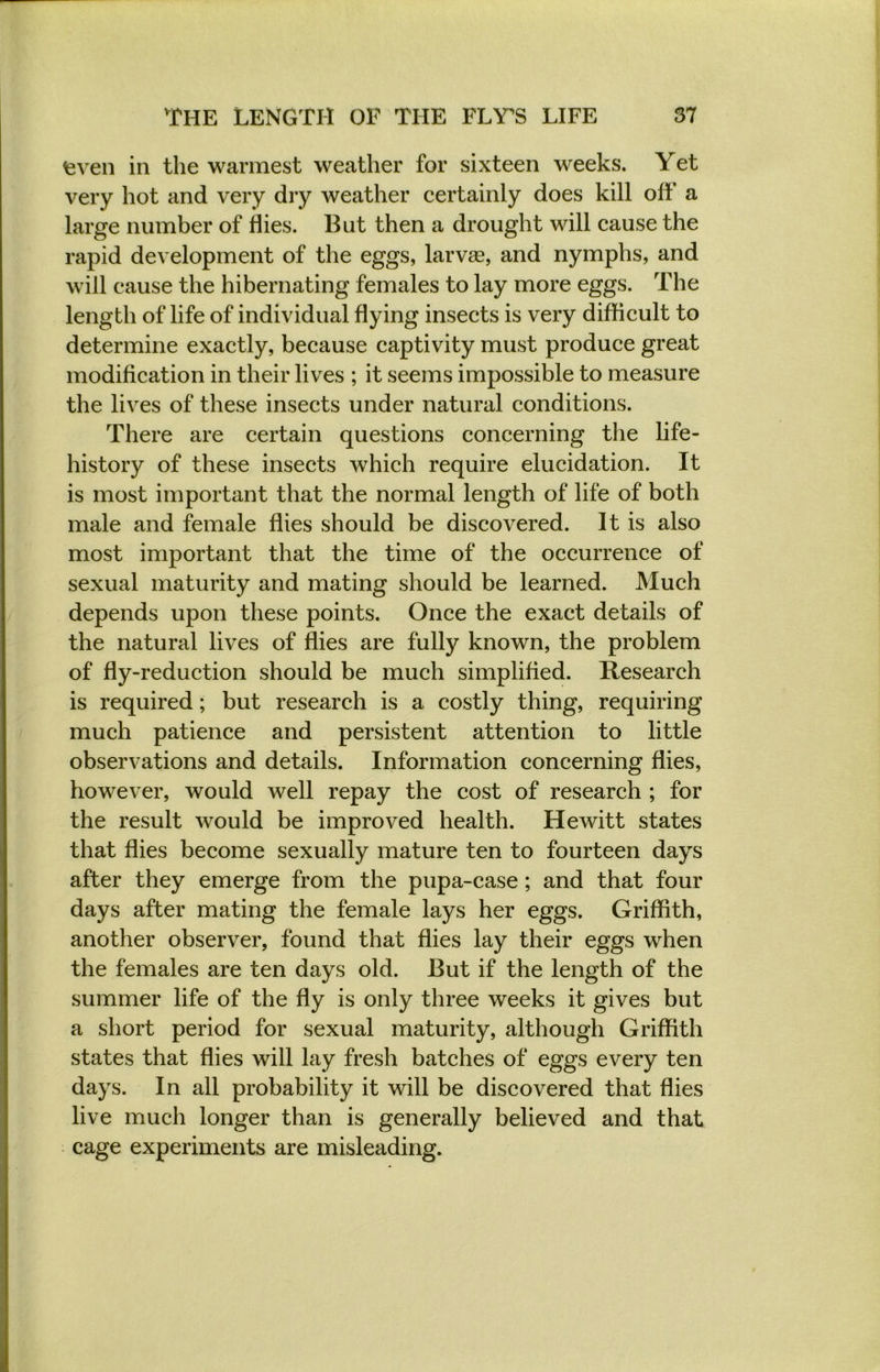 fcven in the warmest weather for sixteen weeks. Yet very hot and very dry weather certainly does kill off a large number of flies. But then a drought will cause the rapid development of the eggs, larvae, and nymphs, and will cause the hibernating females to lay more eggs. The length of life of individual flying insects is very difficult to determine exactly, because captivity must produce great modification in their lives ; it seems impossible to measure the lives of these insects under natural conditions. There are certain questions concerning the life- history of these insects which require elucidation. It is most important that the normal length of life of both male and female flies should be discovered. It is also most important that the time of the occurrence of sexual maturity and mating should be learned. Much depends upon these points. Once the exact details of the natural lives of flies are fully known, the problem of fly-reduction should be much simplified. Research is required; but research is a costly thing, requiring much patience and persistent attention to little observations and details. Information concerning flies, however, would well repay the cost of research ; for the result would be improved health. Hewitt states that flies become sexually mature ten to fourteen days after they emerge from the pupa-case; and that four days after mating the female lays her eggs. Griffith, another observer, found that flies lay their eggs when the females are ten days old. But if the length of the summer life of the fly is only three weeks it gives but a short period for sexual maturity, although Griffith states that flies will lay fresh batches of eggs every ten days. In all probability it will be discovered that flies live much longer than is generally believed and that cage experiments are misleading.