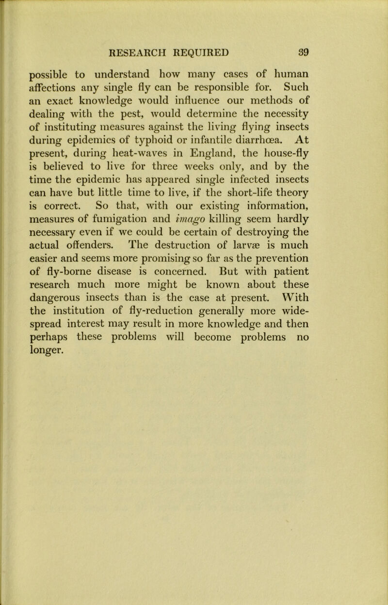 possible to understand how many cases of human affections any single fly can be responsible for. Such an exact knowledge would influence our methods of dealing with the pest, would determine the necessity of instituting measures against the living flying insects during epidemics of typhoid or infantile diarrhoea. At present, during heat-waves in England, the house-fly is believed to live for three weeks only, and by the time the epidemic has appeared single infected insects can have but little time to live, if the short-life theory is correct. So that, with our existing information, measures of fumigation and imago killing seem hardly necessary even if we could be certain of destroying the actual offenders. The destruction of larvae is much easier and seems more promising so far as the prevention of fly-borne disease is concerned. But with patient research much more might be known about these dangerous insects than is the case at present. With the institution of fly-reduction generally more wide- spread interest may result in more knowledge and then perhaps these problems will become problems no