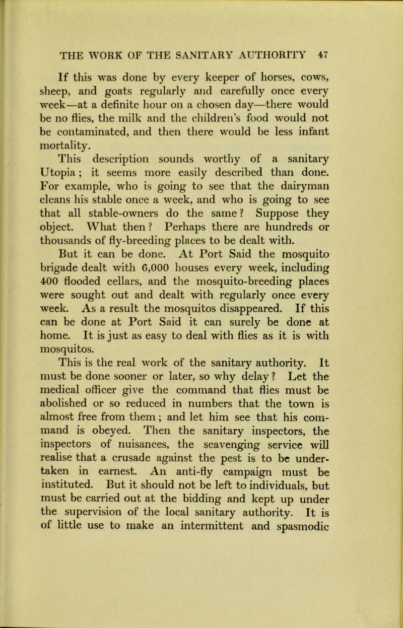 If this was done by every keeper of horses, cows, sheep, and goats regularly and carefully once every week—at a definite hour on a chosen day—there would be no flies, the milk and the childrens food would not be contaminated, and then there would be less infant mortality. This description sounds worthy of a sanitary Utopia; it seems more easily described than done. For example, who is going to see that the dairyman cleans his stable once a week, and who is going to see that all stable-owners do the same ? Suppose they object. What then ? Perhaps there are hundreds or thousands of fly-breeding places to be dealt with. But it can be done. At Port Said the mosquito brigade dealt with 6,000 houses every week, including 400 flooded cellars, and the mosquito-breeding places were sought out and dealt with regularly once every week. As a result the mosquitos disappeared. If this can be done at Port Said it can surely be done at home. It is just as easy to deal with flies as it is with mosquitos. This is the real work of the sanitary authority. It must be done sooner or later, so why delay ? Let the medical officer give the command that flies must be abolished or so reduced in numbers that the town is almost free from them; and let him see that his com- mand is obeyed. Then the sanitary inspectors, the inspectors of nuisances, the scavenging service will realise that a crusade against the pest is to be under- taken in earnest. An anti-fly campaign must be instituted. But it should not be left to individuals, but must be carried out at the bidding and kept up under the supervision of the local sanitary authority. It is of little use to make an intermittent and spasmodic