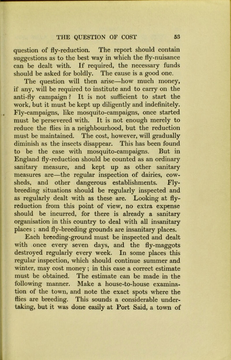 question of fly-reduction. The report should contain suggestions as to the best way in which the fly-nuisance can be dealt with. If required, the necessary funds should be asked for boldly. The cause is a good one. The question will then arise—how much money, if any, will be required to institute and to carry on the anti-fly campaign ? It is not sufficient to start the work, but it must be kept up diligently and indefinitely. Fly-campaigns, like mosquito-campaigns, once started must be persevered with. It is not enough merely to reduce the flies in a neighbourhood, but the reduction must be maintained. The cost, however, will gradually diminish as the insects disappear. This has been found to be the case with mosquito-campaigns. But in England fly-reduction should be counted as an ordinary sanitary measure, and kept up as other sanitary measures are—the regular inspection of dairies, cow- sheds, and other dangerous establishments. Fly- breeding situations should be regularly inspected and as regularly dealt with as these are. Looking at fly- reduction from this point of view, no extra expense should be incurred, for there is already a sanitary organisation in this country to deal with all insanitary places ; and fly-breeding grounds are insanitary places. Each breeding-ground must be inspected and dealt with once every seven days, and the fly-maggots destroyed regularly every week. In some places this regular inspection, which should continue summer and winter, may cost money; in this case a correct estimate must be obtained. The estimate can be made in the following manner. Make a house-to-house examina- tion of the town, and note the exact spots where the flies are breeding. This sounds a considerable under- taking, but it was done easily at Port Said, a town of