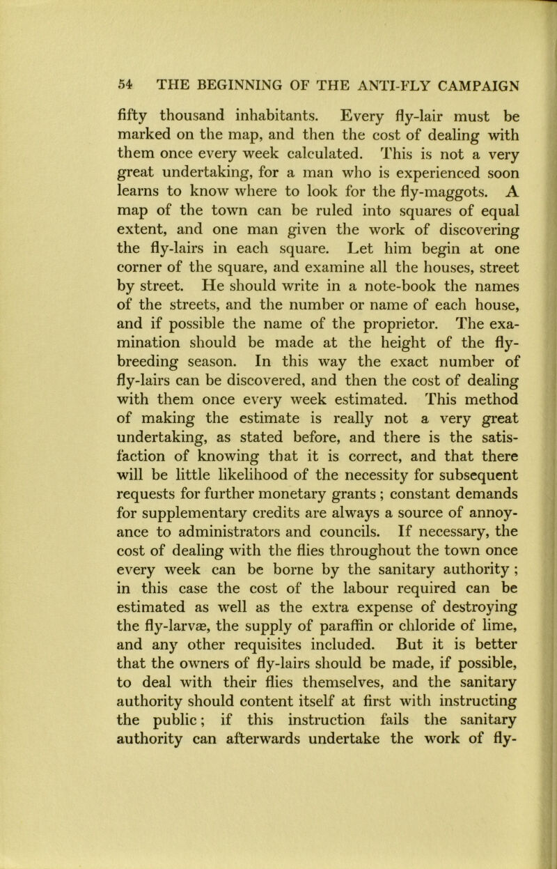 fifty thousand inhabitants. Every fly-lair must be marked on the map, and then the cost of dealing with them once every week calculated. This is not a very great undertaking, for a man who is experienced soon learns to know where to look for the fly-maggots. A map of the town can be ruled into squares of equal extent, and one man given the work of discovering the fly-lairs in each square. Let him begin at one corner of the square, and examine all the houses, street by street. He should write in a note-book the names of the streets, and the number or name of each house, and if possible the name of the proprietor. The exa- mination should be made at the height of the fly- breeding season. In this way the exact number of fly-lairs can be discovered, and then the cost of dealing with them once every week estimated. This method of making the estimate is really not a very great undertaking, as stated before, and there is the satis- faction of knowing that it is correct, and that there will be little likelihood of the necessity for subsequent requests for further monetary grants ; constant demands for supplementary credits are always a source of annoy- ance to administrators and councils. If necessary, the cost of dealing with the flies throughout the town once every week can be borne by the sanitary authority ; in this case the cost of the labour required can be estimated as well as the extra expense of destroying the fly-larvae, the supply of paraffin or chloride of lime, and any other requisites included. But it is better that the owners of fly-lairs should be made, if possible, to deal with their flies themselves, and the sanitary authority should content itself at first with instructing the public; if this instruction fails the sanitary authority can afterwards undertake the work of fly-