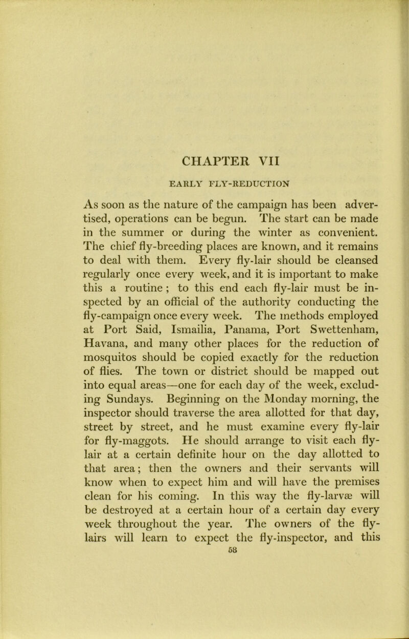 CHAPTER VII EARLY FLY-REDUCTION As soon as the nature of the campaign has been adver- tised, operations can be begun. The start can be made in the summer or during the winter as convenient. The chief fly-breeding places are known, and it remains to deal with them. Every fly-lair should be cleansed regularly once every week, and it is important to make this a routine ; to this end each fly-lair must be in- spected by an official of the authority conducting the fly-campaign once every week. The methods employed at Port Said, Ismailia, Panama, Port Swettenham, Havana, and many other places for the reduction of mosquitos should be copied exactly for the reduction of flies. The town or district should be mapped out into equal areas—one for each day of the week, exclud- ing Sundays. Beginning on the Monday morning, the inspector should traverse the area allotted for that day, street by street, and he must examine every fly-lair for fly-maggots. He should arrange to visit each fly- lair at a certain definite hour on the day allotted to that area; then the owners and their servants will know when to expect him and will have the premises clean for his coming. In this way the fly-larvse will be destroyed at a certain hour of a certain day every week throughout the year. The owners of the fly- lairs will learn to expect the fly-inspector, and this