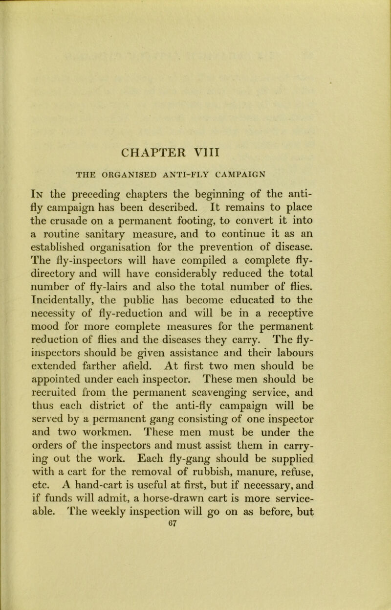 CHAPTER VIII THE ORGANISED ANTI-FLY CAMPAIGN In the preceding chapters the beginning of the anti- fly campaign has been described. It remains to place the crusade on a permanent footing, to convert it into a routine sanitary measure, and to continue it as an established organisation for the prevention of disease. The fly-inspectors will have compiled a complete fly- directory and will have considerably reduced the total number of fly-lairs and also the total number of flies. Incidentally, the public has become educated to the necessity of fly-reduction and will be in a receptive mood for more complete measures for the permanent reduction of flies and the diseases they carry. The fly- inspectors should be given assistance and their labours extended farther afield. At first two men should be appointed under each inspector. These men should be recruited from the permanent scavenging service, and thus each district of the anti-fly campaign will be served by a permanent gang consisting of one inspector and two workmen. These men must be under the orders of the inspectors and must assist them in carry- ing out the work. Each fly-gang should be supplied with a cart for the removal of rubbish, manure, refuse, etc. A hand-cart is useful at first, but if necessary, and if funds will admit, a horse-drawn cart is more service- able. The weekly inspection will go on as before, but