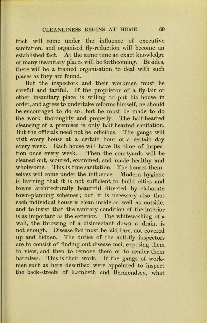trict will come under the influence of executive sanitation, and organised fly-reduction will become an established fact. At the same time an exact knowledge of many insanitary places will be forthcoming. Besides, there will be a trained organisation to deal with such places as they are found. But the inspectors and their workmen must be careful and tactful. If the proprietor of a fly-lair or other insanitary place is willing to put his house in order, and agrees to undertake reforms himself, he should be encouraged to do so; but he must be made to do the work thoroughly and properly. The half-hearted cleansing of a premises is only half-hearted sanitation. But the officials need not be officious. The gangs will visit every house at a certain hour of a certain day every week. Each house will have its time of inspec- tion once every week. Then the courtyards will be cleaned out, scoured, examined, and made healthy and wholesome. This is true sanitation. The houses them- selves will come under the influence. Modern hygiene is learning that it is not sufficient to build cities and towns architecturally beautiful directed by elaborate town-planning schemes ; but it is necessary also that each individual house is clean inside as well as outside, and to insist that the sanitary condition of the interior is as important as the exterior. The whitewashing of a wall, the throwing of a disinfectant down a drain, is not enough. Disease foci must be laid bare, not covered up and hidden. The duties of the anti-fly inspectors are to consist of finding out disease foci, exposing them to view, and then to remove them or to render them harmless. This is their work. If the gangs of work- men such as here described were appointed to inspect the back-streets of Lambeth and Bermondsey, what