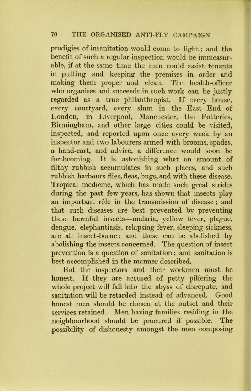 prodigies of insanitation would come to light; and the benefit of such a regular inspection would be immeasur- able, if at the same time the men could assist tenants in putting and keeping the premises in order and making them proper and clean. The health-officer who organises and succeeds in such work can be justly regarded as a true philanthropist. If every house, every courtyard, every slum in the East End of London, in Liverpool, Manchester, the Potteries, Birmingham, and other large cities could be visited, inspected, and reported upon once every week by an inspector and two labourers armed with brooms, spades, a hand-cart, and advice, a difference would soon be forthcoming. It is astonishing what an amount of filthy rubbish accumulates in such places, and such rubbish harbours flies, fleas, bugs, and with these disease. Tropical medicine, which has made such great strides during the past few years, has shown that insects play an important role in the transmission of disease ; and that such diseases are best prevented by preventing these harmful insects—malaria, yellow fever, plague, dengue, elephantiasis, relapsing fever, sleeping-sickness, are all insect-borne; and these can be abolished by abolishing the insects concerned. The question of insect prevention is a question of sanitation; and sanitation is best accomplished in the manner described. But the inspectors and their workmen must be honest. If they are accused of petty pilfering the whole project will fall into the abyss of disrepute, and sanitation will be retarded instead of advanced. Good honest men should be chosen at the outset and their services retained. Men having families residing in the neighbourhood should be procured if possible. The possibility of dishonesty amongst the men composing