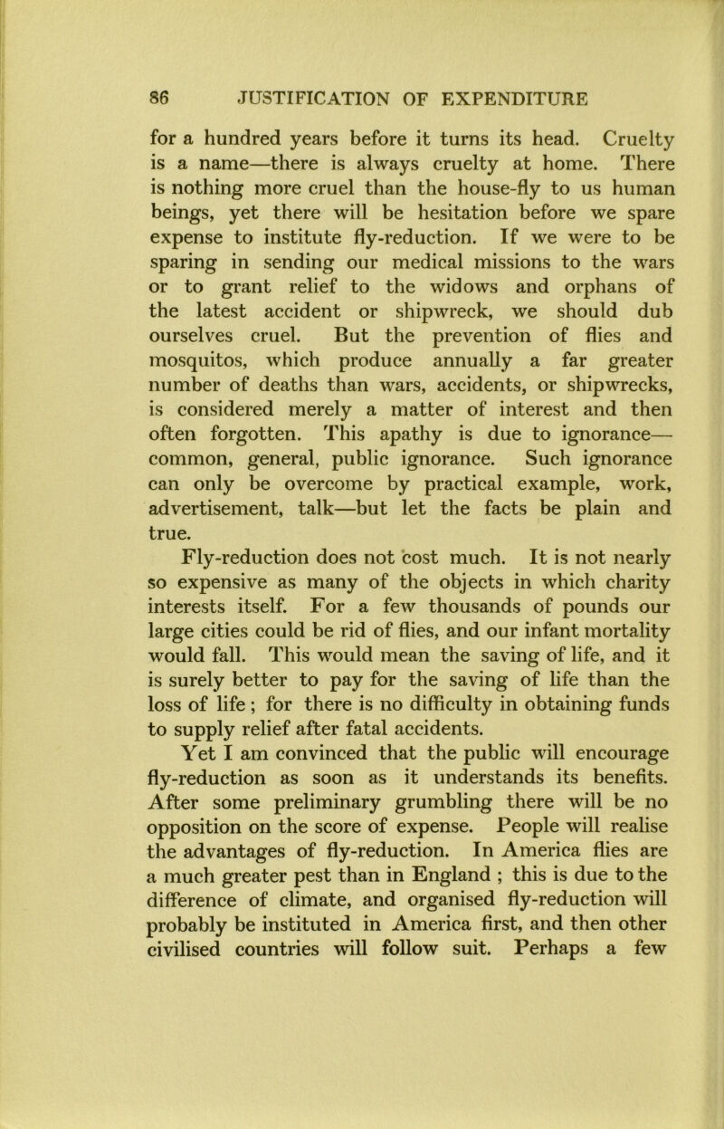 for a hundred years before it turns its head. Cruelty is a name—there is always cruelty at home. There is nothing more cruel than the house-fly to us human beings, yet there will be hesitation before we spare expense to institute fly-reduction. If we were to be sparing in sending our medical missions to the wars or to grant relief to the widows and orphans of the latest accident or shipwreck, we should dub ourselves cruel. But the prevention of flies and mosquitos, which produce annually a far greater number of deaths than wars, accidents, or shipwrecks, is considered merely a matter of interest and then often forgotten. This apathy is due to ignorance— common, general, public ignorance. Such ignorance can only be overcome by practical example, work, advertisement, talk—but let the facts be plain and true. Fly-reduction does not cost much. It is not nearly so expensive as many of the objects in which charity interests itself. For a few thousands of pounds our large cities could be rid of flies, and our infant mortality would fall. This would mean the saving of life, and it is surely better to pay for the saving of life than the loss of life ; for there is no difficulty in obtaining funds to supply relief after fatal accidents. Yet I am convinced that the public will encourage fly-reduction as soon as it understands its benefits. After some preliminary grumbling there will be no opposition on the score of expense. People will realise the advantages of fly-reduction. In America flies are a much greater pest than in England ; this is due to the difference of climate, and organised fly-reduction will probably be instituted in America first, and then other civilised countries will follow suit. Perhaps a few