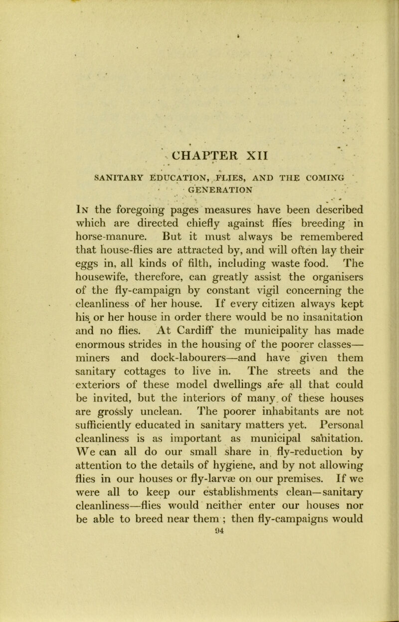 CHAPTER XII I ' • +, SANITARY EDUCATION, FLIES, AND THE COMING GENERATION ' ' J • * * In the foregoing pages measures have been described which are directed chiefly against flies breeding in horse-manure. But it must always be remembered that house-flies are attracted by, and will often lay their eggs in, all kinds of filth, including waste food. The housewife, therefore, can greatly assist the organisers of the fly-campaign by constant vigil concerning the cleanliness of her house. If every citizen always kept his or her house in order there would be no insanitation « and no flies. At Cardiff the municipality has made enormous strides in the housing of the poorer classes— miners and dock-labourers—and have given them sanitary cottages to live in. The streets and the exteriors of these model dwellings are all that could be invited, but the interiors of many, of these houses are grossly unclean. The poorer inhabitants are not sufficiently educated in sanitary matters yet. Personal cleanliness is as important as municipal sanitation. We can all do our small share in fly-reduction by attention to the details of hygiene, and by not allowing flies in our houses or fly-larvae on our premises. If we were all to keep our establishments clean—sanitary cleanliness—flies would neither enter our houses nor be able to breed near them ; then fly-campaigns would