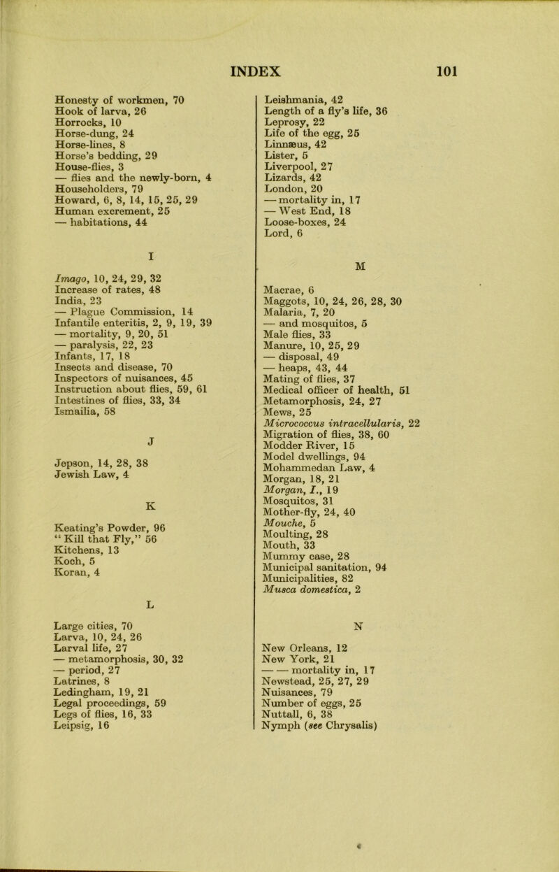 Honesty of workmen, 70 Hook of larva, 26 Horrocks, 10 Horse-dung, 24 Horse-lines, 8 Horse’s bedding, 29 House-flies, 3 — flies and the newly-born, 4 Householders, 79 Howard, 6, 8, 14, 15, 25, 29 Human excrement, 25 — habitations, 44 I Imago, 10, 24, 29, 32 Increase of rates, 48 India, 23 — Plague Commission, 14 Infantile enteritis, 2, 9, 19, 39 — mortality, 9, 20, 51 — paralysis, 22, 23 Infants, 17, 18 Insects and disease, 70 Inspectors of nuisances, 45 Instruction about flies, 59, 61 Intestines of flies, 33, 34 Ismailia, 58 J Jepson, 14, 28, 38 Jewish Law, 4 K Keating’s Powder, 96 “ Kill that Fly,” 56 Kitchens, 13 Koch, 5 Koran, 4 L Large cities, 70 Larva, 10, 24, 26 Larval life, 27 — metamorphosis, 30, 32 — period, 27 Latrines, 8 Ledingham, 19, 21 Legal proceedings, 59 Legs of flies, 16, 33 Leipsig, 16 Leishmania, 42 Length of a fly’s life, 36 Leprosy, 22 Life of the egg, 25 LinnaBus, 42 Lister, 5 Liverpool, 27 Lizards, 42 London, 20 — mortality in, 17 — West End, 18 Loose-boxes, 24 Lord, 6 M Macrae, 6 Maggots, 10, 24, 26, 28, 30 Malaria, 7, 20 — and mosquitos, 5 Male flies, 33 Manure, 10, 25, 29 — disposal, 49 — heaps, 43, 44 Mating of flies, 37 Medical officer of health, 51 Metamorphosis, 24, 27 Mews, 25 Micrococcus intracellularis, 22 Migration of flies, 38, 60 Modder River, 15 Model dwellings, 94 Mohammedan Law, 4 Morgan, 18, 21 Morgan, J., 19 Mosquitos, 31 Mother-fly, 24, 40 Mouche, 5 Moulting, 28 Mouth, 33 Mummy case, 28 Municipal sanitation, 94 Municipalities, 82 Musca domestica, 2 N New Orleans, 12 New York, 21 mortality in, 17 Newstead, 25, 27, 29 Nuisances, 79 Number of eggs, 25 Nuttall, 6, 38 Nymph (sec Chrysalis) «