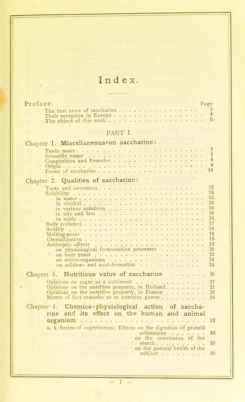 Index. Preface: Page The first news of saccharine * Their reception in Europe 4 The object of this work 5 PART I. Chapter 1. Miscellaneous*on saccharine: Trade name 7 Scientific name 7 Composition and formulae 8 Origin 8 Forms of saccharine . . . la Chapter 2. Qualities of saccharine: Taste and sweetness 12 Solubility 14 in water 15 in alcohol 15 in various solutions 16 in oils and fats 16 in acids 16 Body (volume) 17 Acidity 18 Melting-point 18 Crystallisation 19 Antiseptic effects 19 on physiological fermentation processes 20 on beer yeast 23 on micro-organisms . . . 24 on mildew- and acid-formation 24 Chapter 3. Nutritious value of saccharine 26 Opinions on sugar as a nutriment 27 Opinions on the nutritive property, in Holland 27 Opinions on the nutritive property, in France 28 Matter of fact remarks as to nutritive power 28 Chapter 4. Chemico-physiological action of saccha- rine and its effect on the human and animal organism 32 a. 1. Series of experiments: Effects on the digestion of proteid substances 33 on the conversion of the starch 33 on the general health of the subj ect 33 t