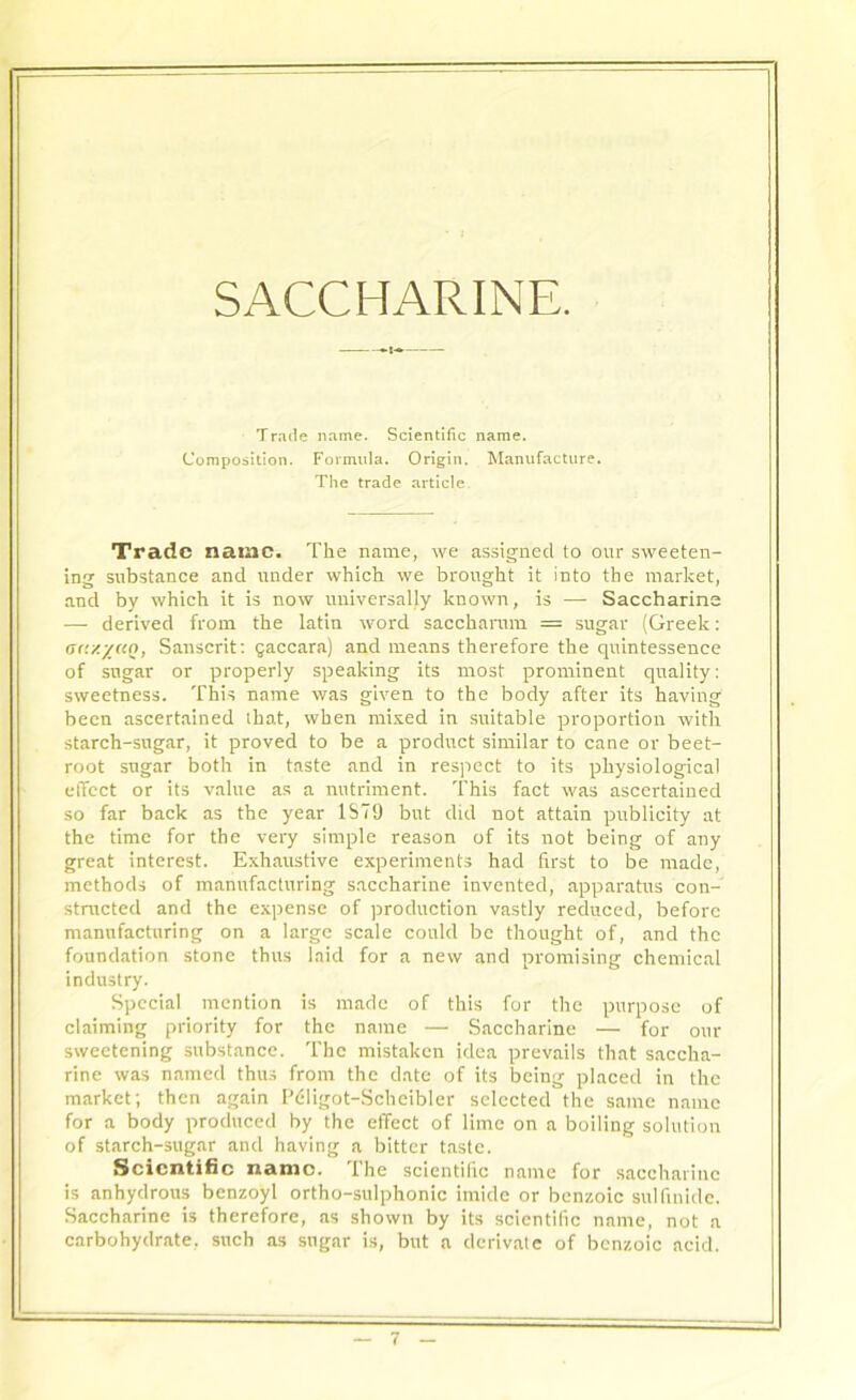 SACCHARINE. Trade name. Scientific name. Composition. Formula. Origin. Manufacture. The trade article. Trade nauic. The name, we assigned to our sweeten- ing substance and under which we brought it into the market, and by which it is now universally known, is — Saccharine — derived from the latin word sacchamm = sugar (Greek: <>tr/.y«n, Sanscrit: gaccara) and means therefore the quintessence of sugar or properly speaking its most prominent quality: sweetness. This name was given to the body after its having been ascertained that, when mixed in suitable proportion with starch-sugar, it proved to be a product similar to cane or beet- root sugar both in taste and in respect to its physiological effect or its value as a nutriment. This fact was ascertained so far back as the year 1S79 but did not attain publicity at the time for the very simple reason of its not being of any great interest. Exhaustive experiments had first to be made, methods of manufacturing saccharine invented, apparatus con- structed and the expense of production vastly reduced, before manufacturing on a large scale could be thought of, and the foundation stone thus laid for a new and promising chemical industry. Special mention is made of this for the purpose of claiming priority for the name — Saccharine — for our sweetening substance. The mistaken idea prevails that saccha- rine was named thus from the date of its being placed in the market; then again Pdligot-Scheibler selected the same name for a body produced by the effect of lime on a boiling solution of starch-sugar and having a bitter taste. Scientific name. The scientific name for saccharine is anhydrous benzoyl ortho-sulphonic imide or benzoic sulfinide. Saccharine is therefore, as shown by its scientific name, not a carbohydrate, such as sugar is, but a derivatc of benzoic acid.