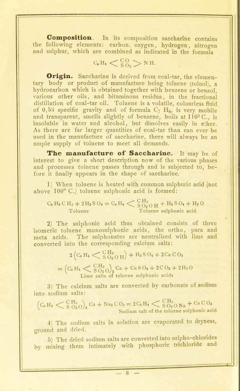 Composition. In Its composition saccharine contains the following elements: carbon, oxygen, hydrogen, nitrogen and sulphur, which are combined as indicated in the formula C„ <C s 0» > N H- Origin. Saccharine is derived from coal-tar, the elemen- tary body or product of manufacture being toluene (toluol), a hydrocarbon which is obtained together with benzene or benzol, various other oils, and bituminous residua, in the fractional distillation of coal-tar oil. Toluene is a volatile, colourless fluid of 0,5(5 specific gravity and of formula C7 H8, is very mobile and transparent, smells slightly of benzene, boils at 110° C., is insoluble in water and alcohol, but dissolves easily in ether. As there are far larger quantities of coal-tar than can ever be used in the manufacture of saccharine, there will always be an ample supply of toluene to meet all demands. The manufacture of Saccharine. It may be of interest to give a short description now of the various phases and processes toluene passes through and is subjected to, be- fore it finally appears in the shape of saccharine. 1) When toluene is heated with common sulphuric acid (not above 100° C.) toluene sulphonic acid is formed: C6H6CH3 + 2H2S04 = C6H4 <; SO2OH + H2S04 + H20 Toluene Toluene sulphonic acid 2) The sulphonic acid thus obtained consists of three isomeric toluene monosulphonic acids, the ortho, para and meta acids. The sulphonates are neutralized with lime and converted into the corresponding calcium salts: 2(C„H4 < s020h) +H2S04 + 2CaC03 = (c„H4 <1 S 02 0)2 Ca + Ca S 04 + 2C 02 + 2 H2 O Lime salts of toluene sulphonic acids 3) The calcium salts are converted by carbonate of sodium into sodium salts: (c„ H4 < § gjo)# ca + Na2 C01 = 2C.H4<g*0 Nil + Ca C Oa ' Sodium salt of the toluene sulphonic acid 4) The sodium salts in solution are evaporated to dryness, ground and dried. 5) The dried sodium salts are converted into sulpho-chlorides by mixing them intimately with phosphoric trichloride and J